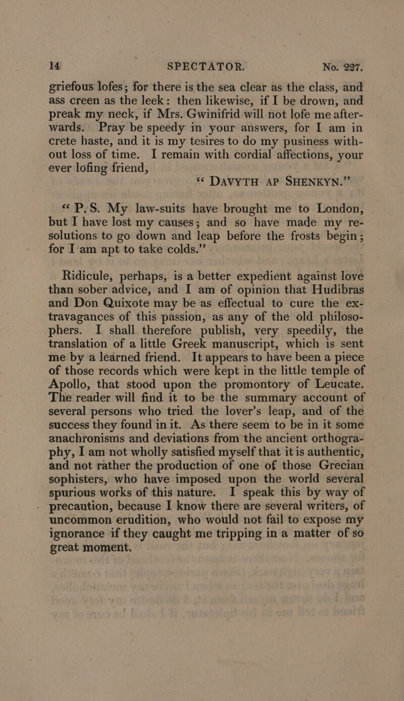 griefous lofes; for there is the sea clear as the class, and ass creen as the leek: then likewise, if I be drown, and preak my neck, if Mrs. Gwinifrid will not lofe me after- wards. Pray be speedy in your answers, for I am in crete haste, and it is my tesires to do my pusiness with- out loss of time. I remain with cordial affections, your ever lofing friend, \ © DAVYTH AP SHENKYN.”’ «PS. My law-suits have brought me to London, but I have lost my causes; and so have made my re- solutions to go down and leap before the frosts begin ; for I'am apt to take colds.” Ridicule, perhaps, is a better expedient against love than sober advice, and I am of opinion that Hudibras and Don Quixote may be as effectual to cure the ex- _ travagances of this passion, as any of the old philoso- phers. I shall therefore publish, very speedily, the translation of a little Greek manuscript, which is sent me by a learned friend. It appears to have been a piece of those records which were kept in the little temple of Apollo, that stood upon the promontory of Leucate. The reader will find it to be the summary account of several persons who tried the lover’s leap, and of the success they found init. As there seem to be in it some anachronisms and deviations from the ancient orthogra- phy, Iam not wholly satisfied myself that it is authentic, and not rather the production of one of those Grecian — sophisters, who have imposed upon the world several spurious works of this nature. I speak this by way of precaution, because I know there are several writers, of uncommon erudition, who would not fail to expose my ignorance if they caught me tripping in a matter of so great moment.