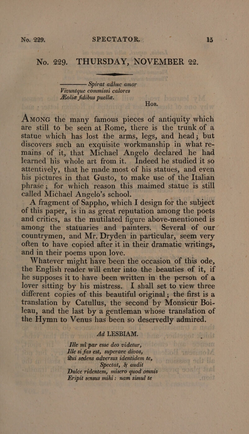No. 229. THURSDAY, NOVEMBER 22. Spirat adhuc amor Viountque commissi calores Holie fidibus puella. Hor. AMONG the many famous pieces of antiquity which are still to be seen at Rome, there is the trunk of a statue which has lost the arms, legs, and head; but discovers such an exquisite workmanship in what re- mains of it, that Michael Angelo declared he had learned his whole art from it. Indeed he studied it so attentively, that he made most of his statues, and even his pictures in that Gusto, to make use of the Italian phrase; for which reason this maimed statue is still called Michael Angelo’s school. | A fragment of Sappho, which I design for the subject of this paper, is in as great reputation among the poets and critics, as the mutilated figure above-mentioned is among the statuaries and painters. Several of our’ countrymen, and Mr. Dryden in particular, seem very often to have copied after it in their dramatic writings, and in their poems upon love. 3 Whatever might have been the occasion of this ode, the English reader will enter into. the beauties of it, if he supposes it to have been written in the person of a lover sitting by his mistress. I shall set to view three different copies of this beautiful original ; the first is a translation by Catullus, the second by Monsieur Boi- leau, and the last by a gentleman whose translation of the Hymn to Venus has been so deservedly admired. Ad LESBIAM. Ille mi par esse deo videtur, Tile si fas est, superare divos, Qui sedens adversus identidem te, Spectat, &amp; audit Dulce ridentem, misero quod omnis Eripit sensus mihi: nam simul te e