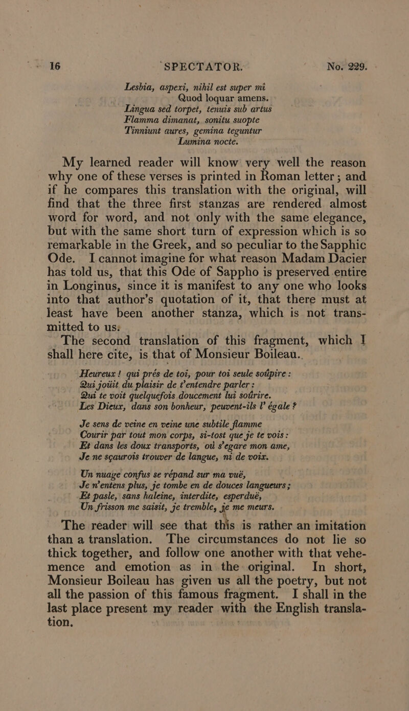 Lesbia, aspexi, nihil est super mi Quod loquar amens. _ Lingua sed torpet, tenuis sub artus Flamma dimanat,. sonitu suopte Tinniunt aures, gemina teguntur Lumina nocte. My learned reader will know very well the reason why one of these verses is printed in Roman letter ; and if he compares this translation with the original, will find that the three first stanzas are rendered almost word for word, and not only with the same elegance, but with the same short turn of expression which is so remarkable in the Greek, and so peculiar to the Sapphic Ode. I cannot imagine for what reason Madam Dacier has told us, that this Ode of Sappho is preserved entire in Longinus, since it is manifest to any one who looks into that author’s quotation of it, that there must at least have been another stanza, which is not trans- mitted to us: ~The second translation of this fragment, which I shall here cite, is that of Monsieur Boileau.. Heureux ! qui prés de toi, pour tot seule soiipire : — Qui joiit du plaisir de entendre parler : Qui te voit quelquefois doucement luz sotirire. Les Dieux, dans son bonheur, peuvent-ils V égale ? Je sens de veine en veine une subtile flamme Courir par tout mon corps, si-tost que je te vois: Et dans les doux transports, ot s’ egare mon ame, Je ne scaurots trouver de langue, ni de voix. Un nuage confus se répand sur ma vué, Je n’entens plus, je tombe en de douces langueurs ; Et pasle, sans haleine, interdite, esperdué, Un frisson me saisit, je tremble, Je me meurs. The reader will see that this is rather an imitation than a translation. The circumstances do not lie so thick together, and follow one another with that vehe- mence and emotion as in the original. In short, Monsieur Boileau has given us all the poetry, but not all the passion of this famous fragment. I shall in the last place present my, reader . wren the English transla- tion.