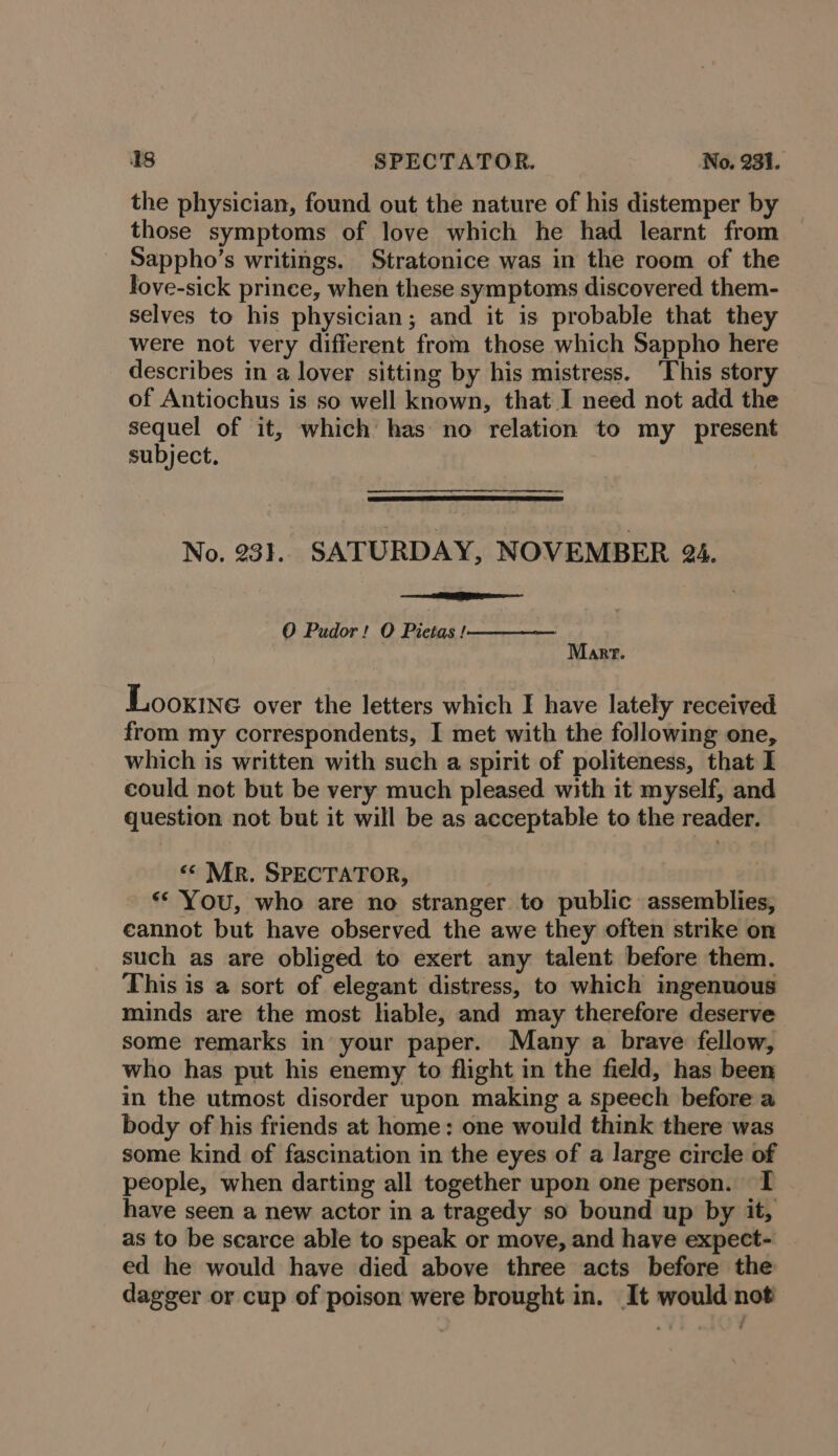 the physician, found out the nature of his distemper by those symptoms of love which he had learnt from Sappho’s writings. Stratonice was in the room of the fove-sick prince, when these symptoms discovered them- selves to his physician; and it is probable that they were not very different from those which Sappho here describes in a lover sitting by his mistress. ‘This story of Antiochus is so well known, that I need not add the sequel of it, which has no relation to my present subject. | No. 231. SATURDAY, NOVEMBER 24. Es O Pudor! O Pietas |————— Marr. Looxtne over the letters which I have lately received from my correspondents, I met with the following one, which is written with such a spirit of politeness, that I could not but be very much pleased with it myself, and question not but it will be as acceptable to the reader. &lt;¢ Mr. SPECTATOR, «© You, who are no stranger. to public assemblies, cannot but have observed the awe they often strike on such as are obliged to exert any talent before them. This is a sort of elegant distress, to which ingenuous minds are the most liable, and may therefore deserve some remarks in your paper. Many a brave fellow, who has put his enemy to flight in the field, has been in the utmost disorder upon making a speech before a body of his friends at home: one would think there was some kind of fascination in the eyes of a large circle of people, when darting all together upon one person. TI have seen a new actor in a tragedy so bound up by it, as to be scarce able to speak or move, and have expect- ed he would have died above three acts before the dagger or cup of poison were brought in. It would not
