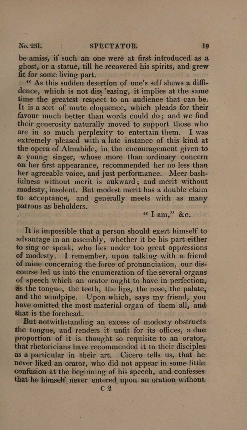 be amiss, if such an one were at first introduced as a ghost, or a statue, till he recovered his spirits, and grew fit for some living part. | ** As this sudden desertion of one’s self shews a diffi- dence, which is not disy ‘easing, it implies at the same time the greatest respect to an audience that can be. It is a sort of mute eloquence, which pleads for their favour much better than words could do; and we find their generosity naturally moved to support those who are in so much perplexity to entertain them. I was extremely pleased with a late instance of this kind at the opera of Almahide, in the encouragement given to @ young singer, whose more than ordinary concern on her first appearance, recommended her no less than her agreeable voice, and just performance. Meer bash- fulness without merit is aukward; and merit without modesty, insolent. But modest: merit has a double claim to acceptance, and generally meets with as many patrons as behoiders. “Tam,” &amp;ce. It is impossible that a person should exert himself to advantage in an assembly, whether it be his part either to sing or speak, who lies under too great oppressions of modesty. I remember, upon talking with. a: friend of mine concerning the force of pronunciation, our dis- course led us into the enumeration of the several organs of speech which an orator ought to have in perfection, as the tongue, the teeth, the lips, the nose, the palate, and the windpipe. Upon-which, says my friend, you have omitted the most material organ of them all, and that is the forehead. BM But notwithstanding an excess of modesty obstructs the tongue, and. renders it unfit for its. offices, a due proportion of it is. thought so requisite to an orator,. that rhetoricians have recommended it to their disciples: as a particular in their art. Cicero tells us, that he: never liked an orator, who did not appear in some:little cenfusion at the beginning of his speech, and. confesses that he himself never entered upon. an oration without CQ