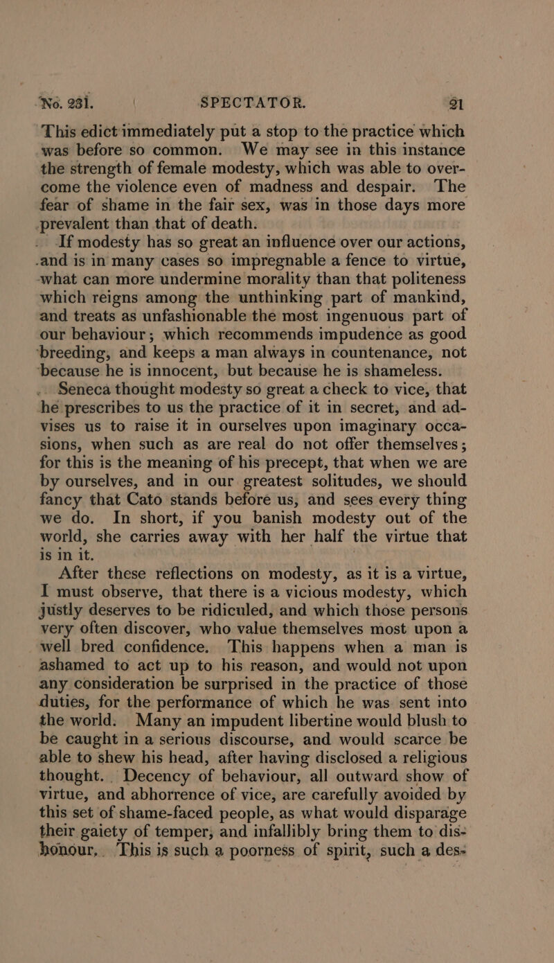This edict immediately put a stop to the practice which was before so common. We may see in this instance the strength of female modesty, which was able to over- come the violence even of madness and despair. The fear of shame in the fair sex, was in those days more -prevalent than that of death. . -If modesty has so great an influence over our actions, and is in many cases so impregnable a fence to virtue, what can more undermine morality than that politeness which reigns among the unthinking part of mankind, and treats as unfashionable the most ingenuous part of our behaviour; which recommends impudence as good ‘breeding, and keeps a man always in countenance, not ‘because he is innocent, but because he is shameless. .. Seneca thought modesty so great a check to vice, that he prescribes to us the practice of it in secret, and ad- vises us to raise it in ourselves upon imaginary occa- sions, when such as are real do not offer themselves ; for this is the meaning of his precept, that when we are by ourselves, and in our greatest solitudes, we should fancy that Cato stands before us, and sees every thing we do. In short, if you banish modesty out of the world, she carries away with her half the virtue that 1s In it. | After these reflections on modesty, as it is a virtue, I must observe, that there is a vicious modesty, which justly deserves to be ridiculed, and which those persons very often discover, who value themselves most upon a well bred confidence. This happens when a man is ashamed to act up to his reason, and would not upon any consideration be surprised in the practice of those duties, for the performance of which he was sent into the world. Many an impudent libertine would blush to be caught in a serious discourse, and would scarce be able to shew his head, after having disclosed a religious thought. Decency of behaviour, all outward show of virtue, and abhorrence of vice, are carefully avoided by this set of shame-faced people, as what would disparage their gaiety of temper; and infallibly bring them to dis- honour, This is such a poorness of spirit, such a des-