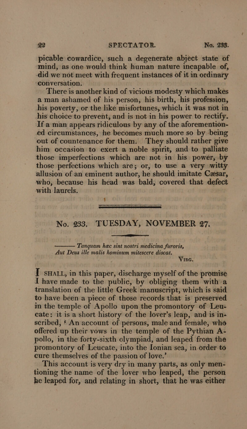 picable cowardice, such a degenerate abject state of mind, as one would think human nature incapable of, did we not meet with frequent instances of it in ordinary conversation, There is another kind of vicious modesty which makes a man ashamed of his person, his birth, his profession, his poverty, or the like misfortunes, which it was not in his choice to prevent, and is not in his power to rectify. If a man appears ridiculous by any of the aforemention- ed circumstances, he becomes much more so by being out of countenance for them: They should rather give him occasion to exert a noble spirit, and to palliate those imperfections which are not in his power, by those perfections which are; or, to use a very witty allusion of an eminent sarethinns he should imitate Cesar, — who, because his head was bald, covered that defect with laurels. ; No. 933, TUESDAY, NOVEMBER 27. Tanquam hec sint nostri medicina furoris, Aut Deus ille malis hominum mitescere discat. Vire. [ swat, in this paper, discharge myself of the promise I have made to the public, by obliging them with a translation of the little Greek manuscript, which is said to have been a piece of those records that is preserved in the temple of Apollo upon the promontory of Leu- cate: it is a short history of the lover’s leap, and is in« scribed, § An account of persons, male and female, who offered up their vows in the temple of the Pythian A- pollo, in the forty-sixth olympiad, and leaped from the promontory of Leucate, into the Ionian sea, in order to cure themselves of the passion of love.’ This account is very dry in many parts, as only men- tioning the name of the lover who leaped, the person he leaped for, and relating in short, that he was either