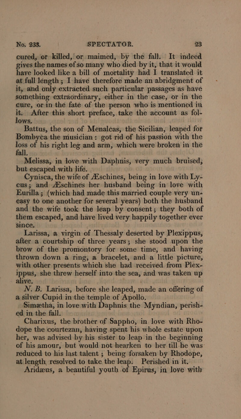 cured, or killed, or maimed, by the fall. It indeed gives the names of so many who died by it, that it would have looked like a bill of mortality had I translated it at full length; I have therefore made an abridgment of it, and only extracted such particular passages as have something extraordinary, either in the case, or in the cure, or in the fate of the person who is mentioned in a After this short preface, take the account as fol- ows. Battus, the son of Menalcas, the Sicilian, leaped for Bombyca the musician: got rid of his passion with the “a of his right leg and arm, which were broken in the all Melissa, in love with Daphnis, very much bruised, but escaped with life. | Cynisca, the wife of Eschines, being in love with Ly- cus; and A®schines her husband being in love with Eurilla; (which had made this married couple very un-+ easy to one another for several years) both the husband and the wife took the leap by consent; they both of them escaped, and have lived very happily together ever since, Larissa, a virgin of Thessaly deserted by Pleadippie) after a courtship of three years; she stood upon the brow of the promontory for some time, and having thrown down a ring, a bracelet, and a little picture, with other presents which she had received from Plex- ippus, she threw herself into the sea, and was taken up alive. N. B. Larissa, before she leaped, mains an offering of a silver Cupid inthe temple of Apollo. Simeetha, in love with Daphnis the Myndian, perish- ed in the fall. Charixus, the brother of Sappho, in love with Rho- dope the courtezan, having spent his whole estate upon her, was advised by his sister to leap in the beginning of his amour, but would not hearken to her till-he was: reduced to his last talent ; being forsaken by Rhodope, at length resolved to take the leap. Perished in it. Aridzus, a beautiful youth of Epirus, in love with