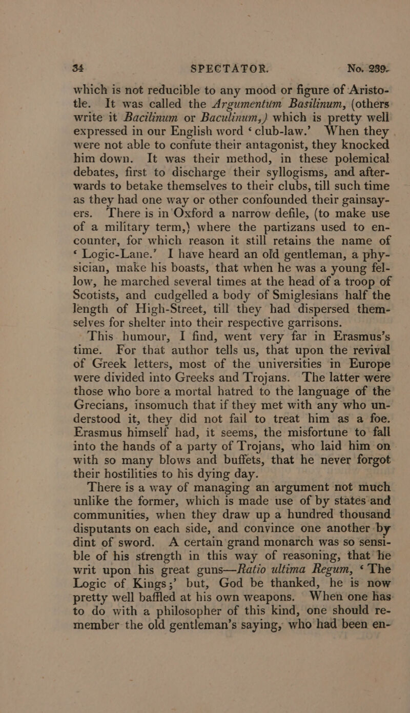 which is not reducible to any mood or figure of ‘Aristo- tle. It was called the Argumentum Basilinum, (others write it Bacilinum or Baculinum,) which is pretty well expressed in our English word ‘ club-law.’ When they were not able to confute their antagonist, they knocked him down. It was their method, in these polemical debates, first to discharge their syllogisms, and after- wards to betake themselves to their clubs, till such time as they had one way or other confounded their gainsay- ers. There is in'Oxford a narrow defile, (to make use of a military term,) where the partizans used to en- counter, for which reason it still retains the name of ‘ Logic-Lane.’ I have heard an old gentleman, a phy- sician, make his boasts, that when he was a young fel- low, he marched several times at the head of a troop of Scotists, and cudgelled a body of Smiglesians half the Jength of High-Street, till they had dispersed them- selves for shelter into their respective garrisons. This. humour, I find, went very far in Erasmus’s time. For that author tells us, that upon the revival of Greek letters, most of the universities im Europe were divided into Greeks and Trojans. The latter were those who bore a mortal hatred to the language of the Grecians, insomuch that if they met with any who un- derstood it, they did not fail to treat him as a foe. Erasmus himself had, it seems, the misfortune to fall into the hands of a party of Trojans, who laid him on &gt; with so many blows and buffets, that he never forgot their hostilities to his dying day. There is a way of managing an argument not much unlike the former, which is made use of by states and communities, when they draw up a hundred thousand disputants on each side, and convince one another by dint of sword. A certain grand monarch was so sensi- ble of his strength in this way of reasoning, that he writ upon his great guns—Ratio ultima Regum, ‘ The Logic of Kings;’ but, God be thanked, he is now pretty well baffled at his own weapons. When one has to do with a philosopher of this kind, one should re- member the old gentleman’s saying, who had been en-