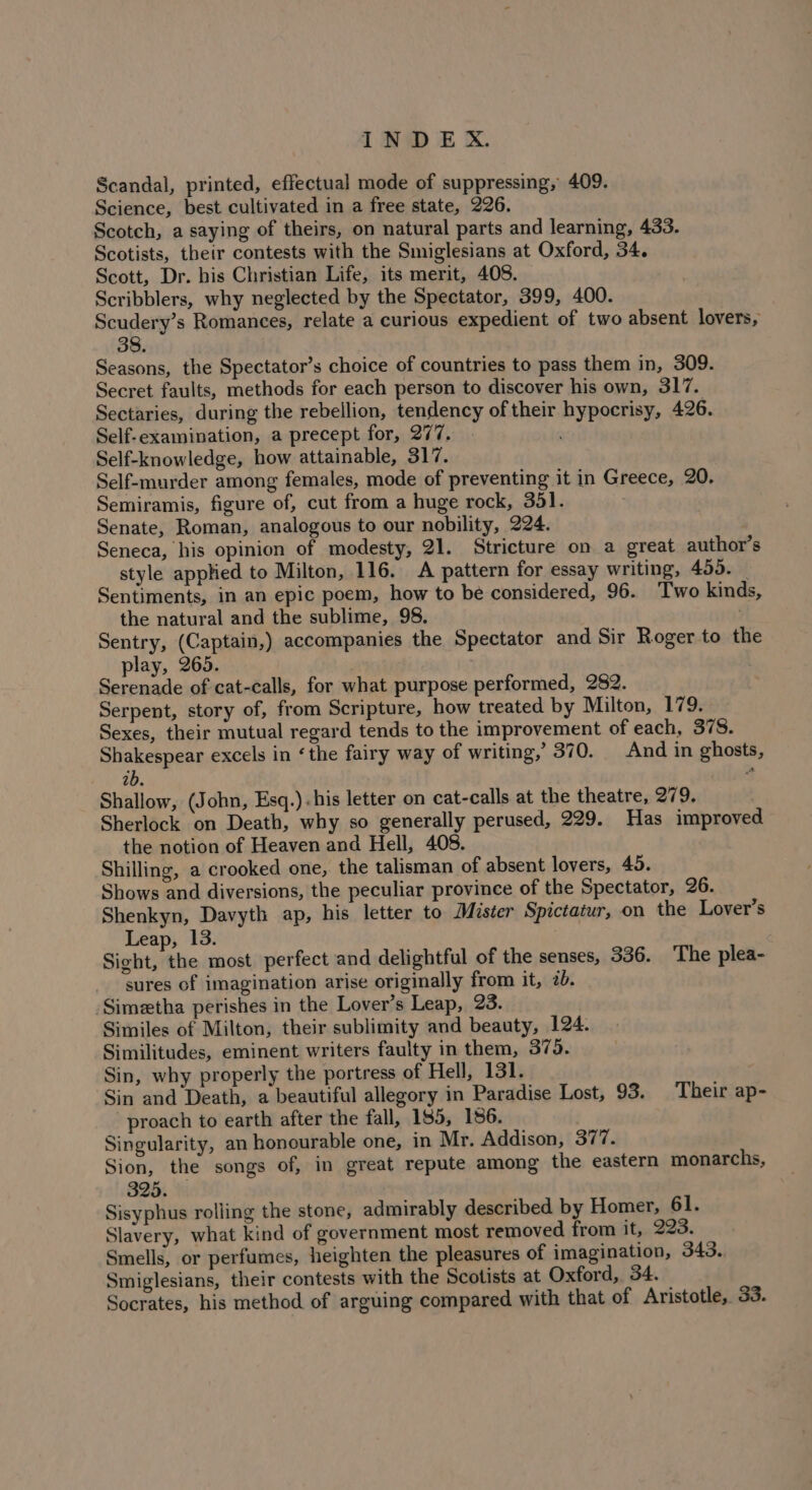 Scandal, printed, effectual mode of suppressing, 409. Science, best cultivated in a free state, 226. Scotch, a saying of theirs, on natural parts and learning, 433. Scotists, their contests with the Smiglesians at Oxford, 34. Scott, Dr. bis Christian Life, its merit, 408. Scribblers, why neglected by the Spectator, 399, 400. Scudery’s Romances, relate a curious expedient of two absent lovers, 38. Seasons, the Spectator’s choice of countries to pass them in, 309. Secret faults, methods for each person to discover his own, 317. Sectaries, during the rebellion, tendency of their hypocrisy, 426. Self-examination, a precept for, 277. Self-knowledge, how attainable, 317. Self-murder among females, mode of preventing it in Greece, 20. Semiramis, figure of, cut from a huge rock, 351. Senate, Roman, analogous to our nobility, 224. Seneca, his opinion of modesty, 21. Stricture on a great author's style applied to Milton, 116. A pattern for essay writing, 459. _ Sentiments, in an epic poem, how to be considered, 96. Two kinds, the natural and the sublime, 98, Sentry, (Captain,) accompanies the Spectator and Sir Roger to the play, 265. Serenade of cat-calls, for what purpose performed, 282. Serpent, story of, from Scripture, how treated by Milton, 179. Sexes, their mutual regard tends to the improvement of each, 378. Shakespear excels in ‘the fairy way of writing,’ 370. And in ghosts, 2b. Shallow, (John, Esq.).his letter on cat-calls at the theatre, 279. Sherlock on Death, why so generally perused, 229. Has improved the notion of Heaven and Hell, 408. Shilling, a crooked one, the talisman of absent lovers, 45. Shows and diversions, the peculiar province of the Spectator, 26. Shenkyn, Davyth ap, his letter to Mister Spictatur, on the Lover’s Leap, 13. Sicht, the most perfect and delightful of the senses, 336. ‘The plea- sures of imagination arise originally from it, 2. -Simetha perishes in the Lover’s Leap, 23. Similes of Milton, their sublimity and beauty, 124. Similitudes, eminent writers faulty in them, 375. Sin, why properly the portress of Hell, 131. Sin and Death, a beautiful allegory in Paradise Lost, 93. Their ap- proach to earth after the fall, 185, 186. Singularity, an honourable one, in Mr. Addison, 377. Sion, the songs of, in great repute among the eastern monarchs, 325. Sisyphus rolling the stone, admirably described by Homer, 61. Slavery, what kind of government most removed from it, 223. Smells, or perfumes, heighten the pleasures of imagination, 343. Smiglesians, their contests with the Scotists at Oxford, 34. Socrates, his method of arguing compared with that of Aristotle, 33.