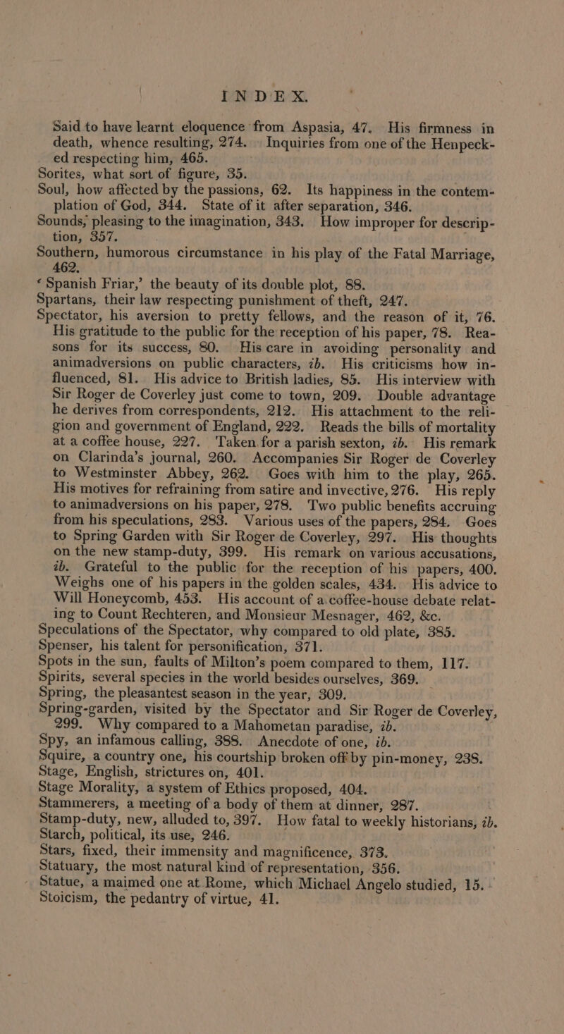 TN D'E X. Said to have learnt eloquence from Aspasia, 47. His firmness in death, whence resulting, 274. | Inquiries from one of the Henpeck- ed respecting him, 465. raps Sorites, what sort of figure, 35. Soul, how affected by the passions, 62. Its happiness in the contem- plation of God, 344. State of it after separation, 346. Sounds, pleasing to the imagination, 343. How improper for descrip- tion, 357. Southern, humorous circumstance in his play of the Fatal Marriage, 462. « Spanish Friar,’ the beauty of its double plot, 88. Spartans, their law respecting punishment of theft, 247. . Spectator, his aversion to pretty fellows, and the reason of it, 76. His gratitude to the public for the reception of his paper, 78. Rea- sons for its success, 80. His care in avoiding personality and animadversions on public characters, 2b. His criticisms how in- fluenced, 81. His advice to British ladies, 85. His interview with Sir Roger de Coverley just come to town, 209. Double advantage he derives from correspondents, 212. His attachment to the reli- gion and government of England, 222. Reads the bills of mortality at a coffee house, 227. Taken for a parish sexton, 7b. His remark on Clarinda’s journal, 260. Accompanies Sir Roger de Coverley to Westminster Abbey, 262. Goes with him to the play, 265. His motives for refraining from satire and invective, 276. His reply to animadversions on his paper, 278. Two public benefits accruing from his speculations, 283. Various uses of the papers, 284. Goes to Spring Garden with Sir Roger de Coverley, 297. His thoughts on the new stamp-duty, 399. His remark on various accusations, ib. Grateful to the public for the reception of his papers, 400. Weighs one of his papers in the golden scales, 434. His advice to Will Honeycomb, 453. His account of a.coffee-house debate relat- ing to Count Rechteren, and Monsieur Mesnager, 462, &amp;c. Speculations of the Spectator, why compared to old plate, 385. Spenser, his talent for personification, 371. Spots in the sun, faults of Milton’s poem compared to them, 117. Spirits, several species in the world besides ourselves, 369. Spring, the pleasantest season in the year, 309. Spring-garden, visited by the Spectator and Sir Roger de Coverley, 299. Why compared to a Mahometan paradise, 7b. Spy, an infamous calling, 388. Anecdote of one, id. Squire, a country one, his courtship broken off by pin-money, 238. Stage, English, strictures on, 401. Stage Morality, a system of Ethics proposed, 404. Stammerers, a meeting of a body of them at dinner, 287. Stamp-duty, new, alluded to, 397. How fatal to weekly historians, &lt;b. Starch, political, its use, 246. Stars, fixed, their immensity and magnificence, 373. Statuary, the most natural kind of representation, 356. ' Statue, a maimed one at Rome, which Michael Angelo studied, 15. - Stoicism, the pedantry of virtue, 41.