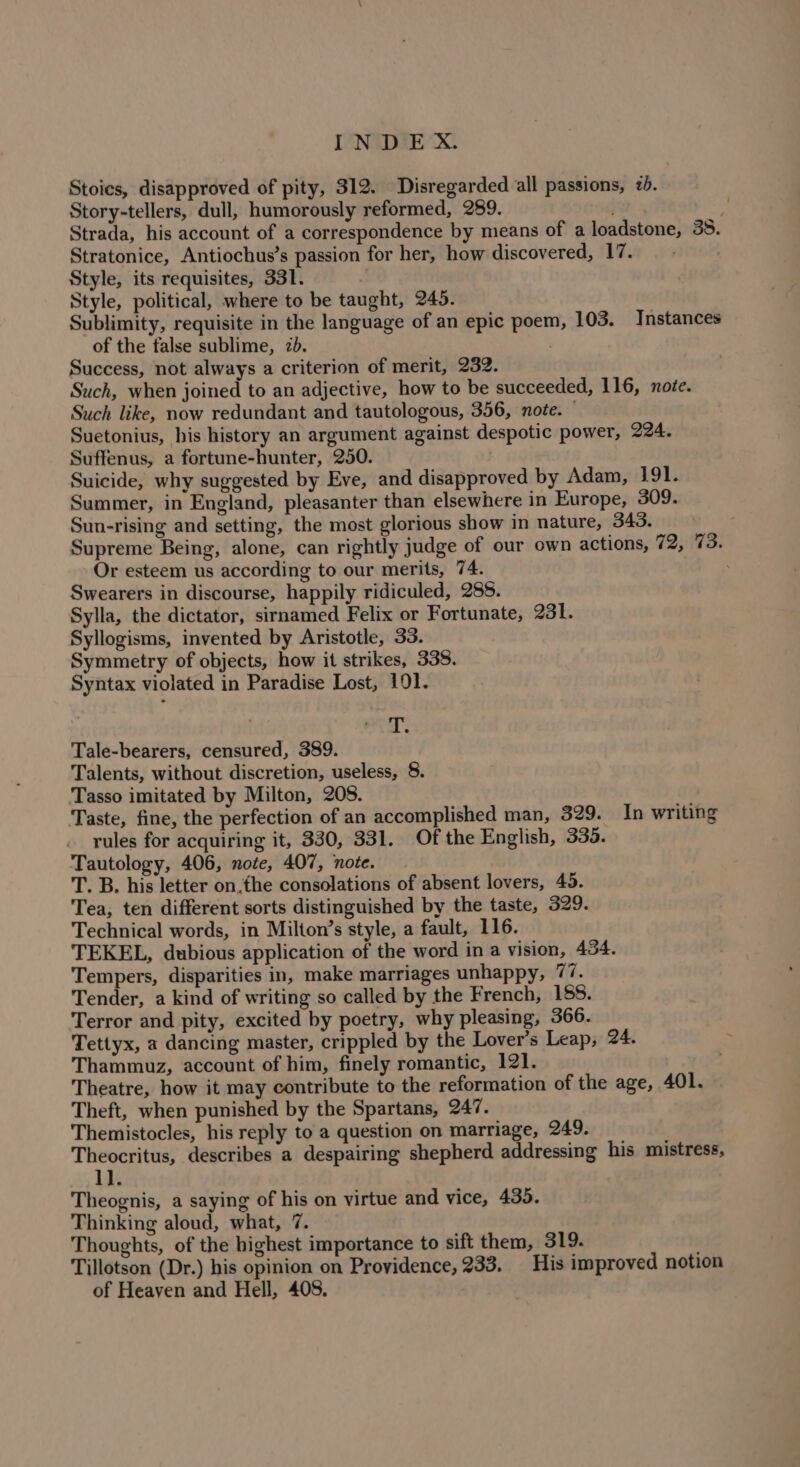 Stoies, disapproved of pity, 312. Disregarded all passions, 2b. Story-tellers, dull, humorously reformed, 289. pad! Strada, his account of a correspondence by means of a loadstone, 38. Stratonice, Antiochus’s passion for her, how discovered, 17. Style, its requisites, 331. Style, political, where to be taught, 245. Sublimity, requisite in the language of an epic poem, 103. Instances of the false sublime, 7d. Success, not always a criterion of merit, 232. Such, when joined to an adjective, how to be succeeded, 116, note. Such like, now redundant and tautologous, 356, note. — Suetonius, his history an argument against despotic power, 994. Suffenus, a fortune-hunter, 250. Suicide, why suggested by Eve, and disapproved by Adam, 191. Summer, in England, pleasanter than elsewhere in Europe, 309. Sun-rising and setting, the most glorious show in nature, 343. Supreme Being, alone, can rightly judge of our own actions, Ws: Or esteem us according to our merits, 74. : Swearers in discourse, happily ridiculed, 288. Sylla, the dictator, sirnamed Felix or Fortunate, 231. Syllogisms, invented by Aristotle, 33. Symmetry of objects, how it strikes, 338. Syntax violated in Paradise Lost, 101. T. Tale-bearers, censured, 389. Talents, without discretion, useless, 8. Tasso imitated by Milton, 208. Taste, fine, the perfection of an accomplished man, 329. In writing rules for acquiring it, 330, 331. Of the English, 335. Tautology, 406, note, 407, note. T. B. his letter on.fhe consolations of absent lovers, 45. Tea; ten different sorts distinguished by the taste, 329. Technical words, in Milton’s style, a fault, 116. TEKEL, dubious application of the word in a vision, 454. Tempers, disparities in, make marriages unhappy, 77. Tender, a kind of writing so called by the French, 188. Terror and pity, excited by poetry, why pleasing, 366. Tettyx, a dancing master, crippled by the Lover’s Leap, 24. Thammuz, account of him, finely romantic, 121. Theatre, how it may contribute to the reformation of the age, 401. Theft, when punished by the Spartans, 247. Themistocles, his reply to a question on marriage, 249. Theocritus, describes a despairing shepherd addressing his mistress, 1]. Theognis, a saying of his on virtue and vice, 435. Thinking aloud, what, 7. Thoughts, of the highest importance to sift them, 319. Tillotson (Dr.) his opinion on Providence, 233. | His improved notion of Heaven and Hell, 408.