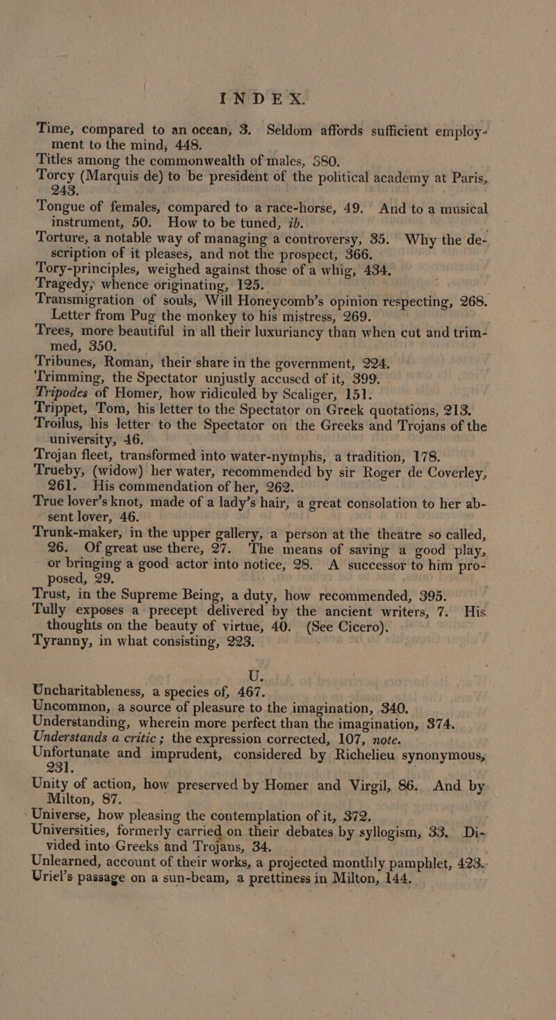 Time, compared to an ocean, 3. Seldom affords sufficient employ- ment to the mind, 448. Titles among the commonwealth of males, 380. Torcy (Marquis de) to be president of the political academy at Paris, 243. siaadil | | Tongue of females, compared to a race-horse, 49. And to a musical instrument, 50. How to be tuned, ib. Torture, a notable way of managing a controversy, 35. Why the de- scription of it pleases, and not the prospect, 366. Tory-principles, weighed against those of a whig, 434. Tragedy; whence originating, 125. Transmigration of souls, Will Honeycomb’s opinion respecting, 268. Letter from Pug the monkey to his mistress, 269. ) Trees, more beautiful in all their luxuriancy than when cut and trim- med, 350. Tribunes, Roman, their share in the government, 224, ‘Trimming, the Spectator unjustly accused of it, 399. - Tripodes of Homer, how ridiculed by Scaliger, 151. Trippet, Tom, his letter to the Spectator on Greek quotations, 213. Troilus, his letter to the Spectator on the Greeks and Trojans of the university, 46. Trojan fleet, transformed into water-nymphs, a tradition, 178. Trueby, (widow) her water, recommended by sir Roger de Coverley, His commendation of her, 262. True lover’s knot, made of a lady’s hair, a great consolation to her ab- sent lover, 46. Trunk-maker, in the upper gallery, a person at the theatre so called, 26. Of great use there, 27. The means of saving a good play, or bringing a good actor into notice, 28. A successor to him pro- posed, 29, : Trust, in the Supreme Being, a duty, how recommended, 395. Tully exposes a precept delivered by the ancient writers, 7. His thoughts on the beauty of virtue, 40. (See Cicero). Tyranny, in what consisting, 223. | U. Uncharitableness, a species of, 467. Uncommon, a source of pleasure to the imagination, 340. Understanding, wherein more perfect than the imagination, 374. Understands a critic ; the expression corrected, 107, note. Unfortunate and imprudent, considered by Richelieu. synonymous, 231, Unity of action, how preserved by Homer and Virgil, 86. And by Milton, 87. Universe, how pleasing the contemplation of it, 372. Universities, formerly carried on their debates by syllogism, 33, Di- vided into Greeks and Trojans, 34. ; Unlearned, account of their works, a projected monthly pamphlet, 423. Uriel’s passage on a sun-beam, a prettiness in Milton, 144.