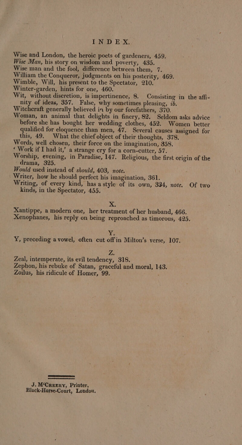 Wise and London, the heroic poets of gardeners, 459. Wise Man, his story on wisdom and poverty, 435. Wise man and the fool, difference between them, 7. William the Conqueror, judgments on his posterity, 469, Wimble, Will, his present to the Spectator, 210. Winter-garden, hints for one, 460. Wit, without discretion, is impertinence, 8. Consisting in the affi- nity of ideas, 357. False, why sometimes pleasing, 2b. Witchcraft generally believed in by our forefathers, 370. Woman, an animal that delights in finery, 82. Seldom asks advice before she has bought her wedding clothes, 452. Women better qualified for eloquence than men, 47. Several causes assigned for this, 49. What the chief object of their thoughts, 378, Words, well chosen, their force on the imagination, 358. ‘ Work if I had it,’ a strange cry for a corn-cutter, 57. Worship, evening, in Paradise, 147. Religious, the first origin of the drama, 325. Would used instead of should, 403, -note. Writer, how he should perfect his imagination, 361. Writing, of every kind, has a style of its own, 334, note. Of two kinds, in the Spectator, 455. X. Xantippe, a modern one, her treatment of her husband, 466. Xenophanes, his reply on being reproached as timorous, 425. ¥: Y, preceding a vowel, often cut off in Milton’s verse, 107. Zeal, intemperate, its evil tendency, 318. Zephon, his rebuke of Satan, graceful and moral, 143. Zoilus, his ridicule of Homer, 99. ESET eer eee J. M‘Creery, Printer, Black-Horse-Court, London.