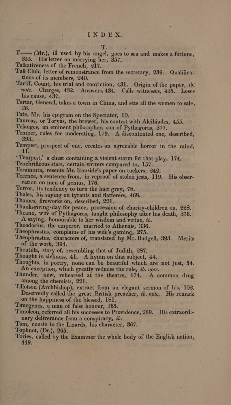 T—— (Mr.), ill used by his angel, goes to sea and makes a fortune, 355. His letter on marrying her, 357. | Talkativeness of the French, 217. Tall Club, letter of remonstrance from the secretary, 239. Qualifica- tions of its members, 240. Tariff, Count, his trial and conviction, 431. Origin of the paper, 2b. note. Charges, 432. Answers, 434. Calls witnesses, 435. Loses his cause, 437. : Tartar, General, takes a town in China, and sets all the women to sale, 36 | Tate, Mr. his epigram on the Spectator, 10. Taureas, or Toryas, the brewer, his contest with Alcibiades, 455. Telauges, an eminent philosopher, son of Pythagoras, 377. Temper, rules for moderating, 179. A discontented one, described, 393. Tempest, prospect of one, creates an agreeable horror in the mind, 1] ‘Tempest,’ a chest containing a violent storm for that play, 174. Tenebrificous stars, certain writers compared to, 157. Teraminta, resents Mr. Ironside’s paper on tuckers, 242. Terence, a sentence from, in reproof of stolen jests, 119. His obser- vation on men of genius, 176. Terror, its tendency to turn the hair grey, 78. Thales, his saying on tyrants and flatterers, 468. Thames, fireworks on, described, 221. Thanksgiving-day for peace, procession of charity-children on, 228. eano, wife of Pythagoras, taught philosophy after his death, 376. A saying, honourable to her wisdom and virtue, 7. Theodosius, the emperor, married to Athenais, 336. Theophrastus, complains of his wife’s gaming, 275. Theophrastus, characters of, translated by Mr. Budgell, 393. Merits of the work, 394. | Theutilla, story of, resembling that of Judith, 287. Thought in sickness, 41. A hymn on that subject, 44. Thoughts, in poetry, none can be beautiful which are not just, 54. An exception, which greatly reduces the rule, 2b. note. under, new, rehearsed at the theatre, 174. A common drug among the chemists, 221. Tillotson (Archbishop), extract from an elegant sermon of his, 102. Deservedly called the great British preacher, 7b. note. His remark on the happiness of the blessed, 181. Timogenes, a man of false honour, 365. Timoleon, referred all his successes to Providence, 269. His extraordi- nary deliverance from a conspiracy, 7b. Tom, cousin to the Lizards, his character, 367. Topknot, (Dr.), 265. tts Tories, called by the Examiner the whole body of the English nation, 449,