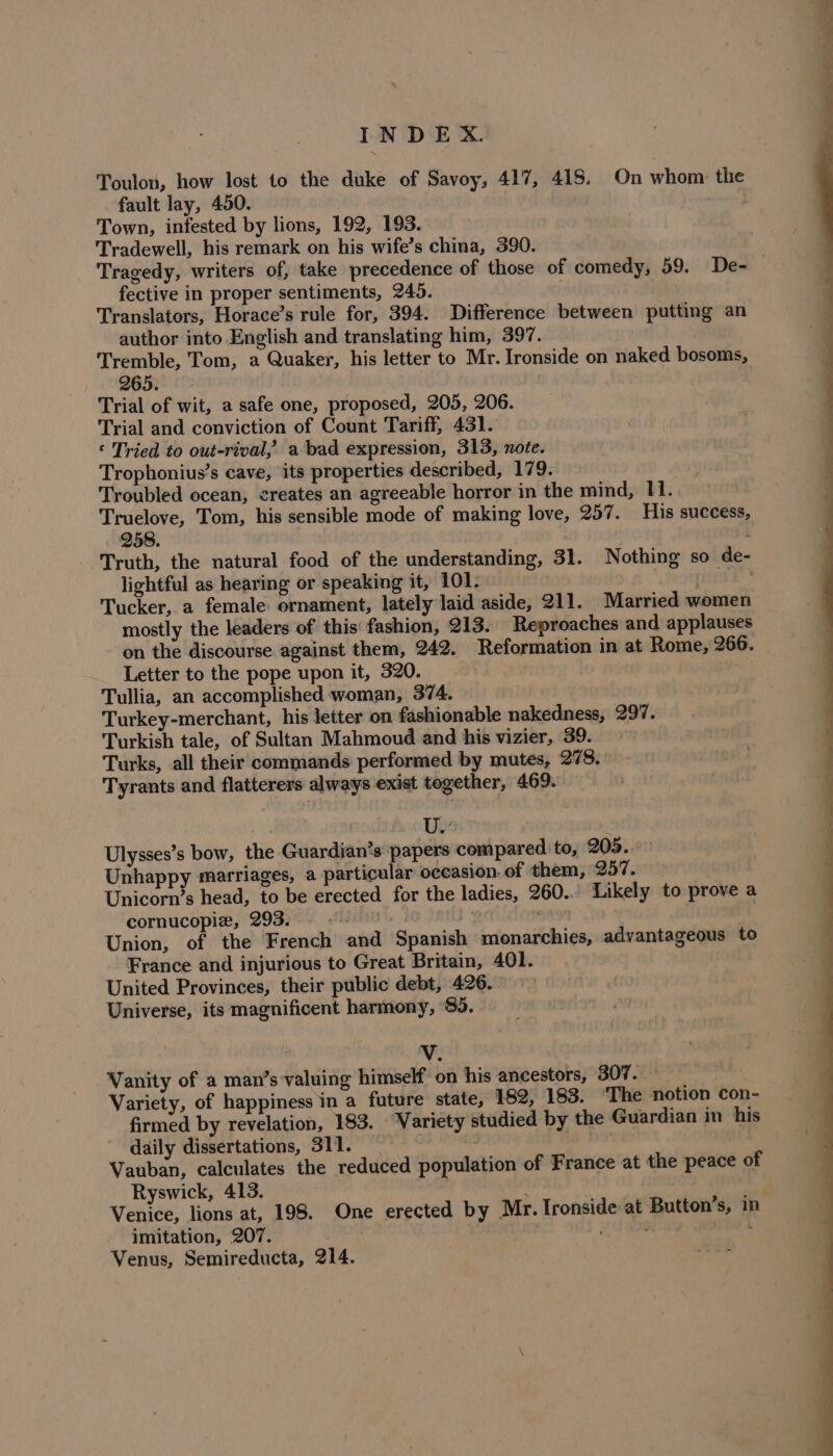 lei — a INDEX. Toulon, how lost to the duke of Savoy, 417, 418. On whom the fault lay, 450. ond Town, infested by lions, 192, 193. Tradewell, his remark on his wife’s china, 390. Tragedy, writers of, take precedence of those of comedy, 59. De- fective in proper sentiments, 245. Translators, Horace’s rule for, 394. Difference between putting an author into English and translating him, 397. Tremble, Tom, a Quaker, his letter to Mr. Ironside on naked bosoms, 265. Trial of wit, a safe one, proposed, 205, 206. Trial and conviction of Count Tariff, 431. © Tried to out-rival, abad expression, 313, note. Trophonius’s cave, its properties described, 179. ; Troubled ocean, creates an agreeable horror in the mind, 11. . Truelove, Tom, his sensible mode of making love, 257. His success, 258. Truth, the natural food of the understanding, 31. Nothing so de- lightful as hearing or speaking it, 101; ragk * Tucker,.a female ornament, lately laid aside, 211. Married women mostly the leaders of this' fashion, 213. Reproaches and applauses on the discourse against them, 242. Reformation in at Rome, 266. Letter to the pope upon it, 320. ; Tullia, an accomplished woman, 374. Turkey-merchant, his letter on fashionable nakedness, 297. Turkish tale, of Sultan Mahmoud and his vizier, 39. Turks, all their commands performed by mutes, 278. Tyrants and flatterers always exist together, 469. Uw Ulysses’s bow, the Guardian’s papers compared to, 205.. Unhappy marriages, a particular occasion. of them, 257. Unicorn’s head, to be erected for the ladies, 260. Likely to prove a cornucopiz, 293. - | - te Union, of the French and Spanish monarchies, advantageous to France and injurious to Great Britain, 401. United Provinces, their public debt, 426. Universe, its magnificent harmony, $5. a. Vv. Vanity of a man’s valuing himself on his ancestors, BH Le Variety, of happiness in a future state, 182, 183. ‘The notion con- firmed by revelation, 183. Variety studied by the Guardian in his daily dissertations, 311. : , | Vauban, calculates the reduced population of France at the peace of Ryswick, 413. | i Venice, lions at, 198. One erected by Mr. Ironside at Button’s, in imitation, 207. . Venus, Semireducta, 214.