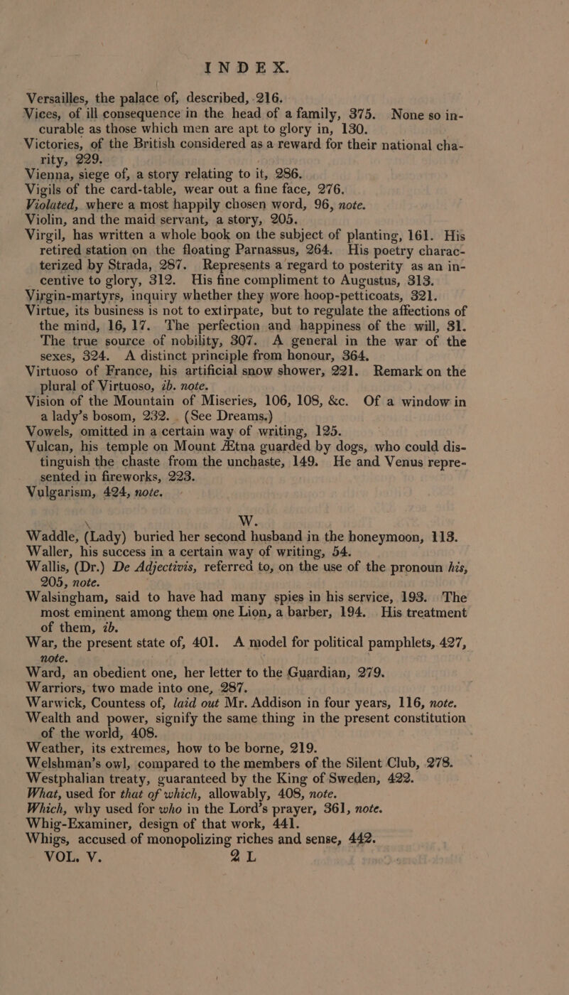 Versailles, the palace of, described, 216. Vices, of ill consequence in the head of a family, 375. None so in- curable as those which men are apt to glory in, 130. Victories, of the British considered as a reward for their national cha- rity, 229. ; Vienna, siege of, a story relating to it, 286. Vigils of the card-table, wear out a fine face, 276. Violated, where a most happily chosen word, 96, note. Violin, and the maid servant, a story, 205. Virgil, has written a whole book on the subject of planting, 161. His retired station on the floating Parnassus, 264. His poetry charac- terized by Strada, 287. Represents a regard to posterity as an in- centive to glory, 312. His fine compliment to Augustus, 313. Virgin-martyrs, inquiry whether they wore hoop-petticoats, 321. Virtue, its business is not to extirpate, but to regulate the affections of the mind, 16,17. The perfection and happiness of the will, 31. The true source of nobility, 307. A general in the war of the sexes, 324. A distinct principle from honour, 364. Virtuoso of France, his artificial snow shower, 221. Remark on the plural of Virtuoso, 2b. note. Vision of the Mountain of Miseries, 106, 108, &amp;. Of a window in a lady’s bosom, 232. . (See Dreams.) Vowels, omitted in a certain way of writing, 125. Vulcan, his temple on Mount Attna guarded by dogs, who could dis- tinguish the chaste from the unchaste, 149. He and Venus repre- sented in fireworks, 223. Vulgarism, 424, noze. \ W. Waddle, (Lady) buried her second husband in the honeymoon, 113. Waller, his success in a certain way of writing, 54. Wallis, (Dr.) De Adjectivis, referred to, on the use of the pronoun his, 205, note. | Walsingham, said to have had many spies in his service, 193. The most eminent among them one Lion, a barber, 194. His treatment of them, 7b. War, the present state of, 401. A model for political pamphlets, 427, note. ) Ward, an obedient one, her letter to the Guardian, 279. Warriors, two made into one, 287. Warwick, Countess of, laid out Mr. Addison in four years, 116, note. Wealth and power, signify the same thing in the present constitution of the world, 408. Weather, its extremes, how to be borne, 219. Welshman’s owl, compared to the members of the Silent Club, 278. Westphalian treaty, guaranteed by the King of Sweden, 422. What, used for that of which, allowably, 408, note. Which, why used for who in the Lord’s prayer, 361, note. Whig-Examiner, design of that work, 441. Whigs, accused of monopolizing riches and sense, 442. VOL. V.
