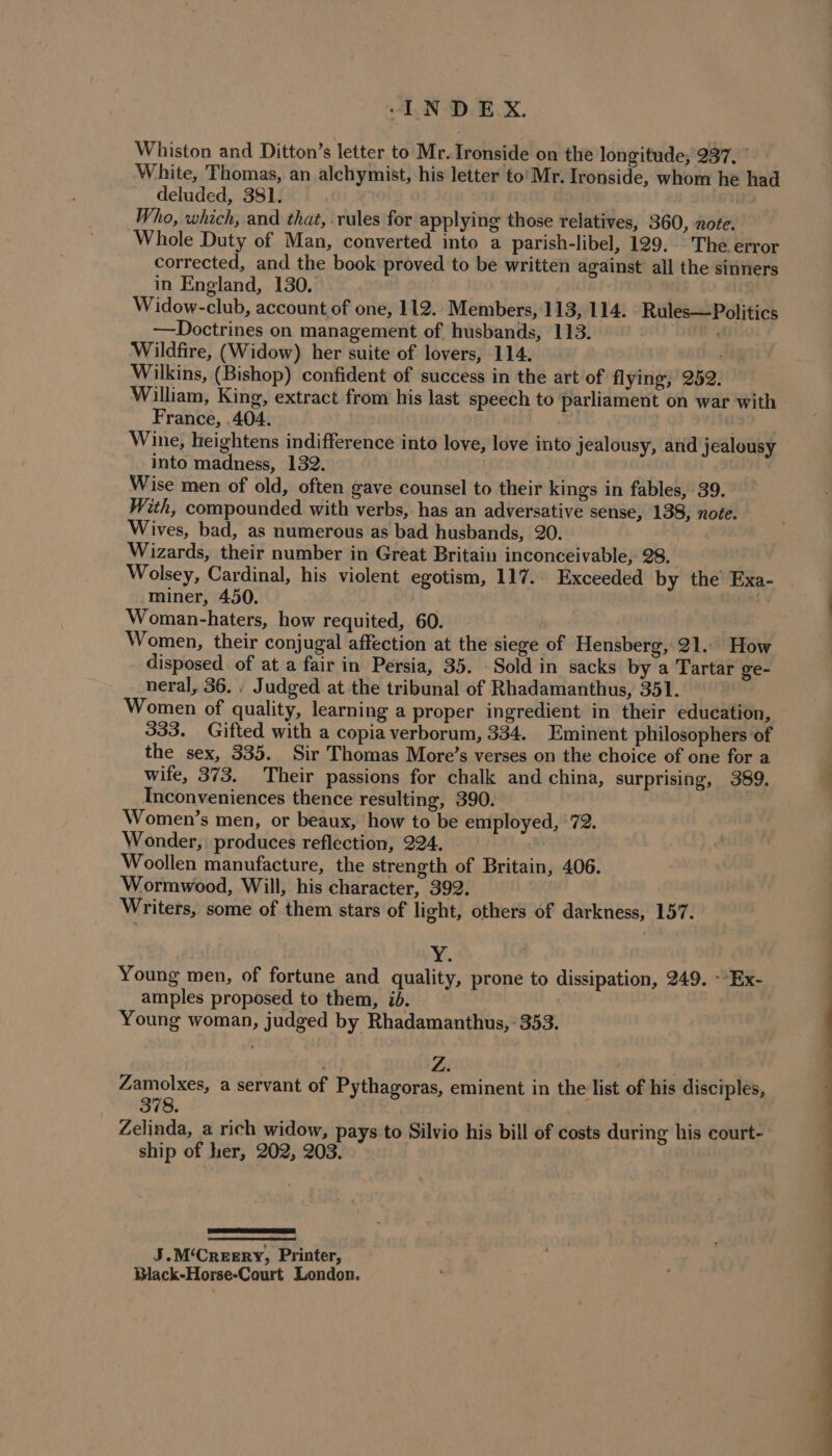 Whiston and Ditton’s letter to Mr. Ironside on the longitude, 237, ” White, Thomas, an alchymist, his letter to’ Mr. Ironside, whom he had deluded, 381. Who, which, and that, .rules for applying those relatives, 360, note. Whole Duty of Man, converted into a parish-libel, 129. The error corrected, and the book proved to be written against all the sinners in England, 130, Widow-club, account of one, 112. Members, 113, 114. Rules— Politics —Doctrines on management of husbands, 113. ia, Wildfire, (Widow) her suite of lovers, 114. Wilkins, (Bishop) confident of success in the art of flying, 252. William, King, extract from his last speech to parliament on war with France, .404. Wine, heightens indifference into love, love into jealousy, and jealousy into madness, 132. Wise men of old, often gave counsel to their kings in fables, 39. With, compounded with verbs, has an adversative sense, 138, note. Wives, bad, as numerous as bad husbands, 20. Wizards, their number in Great Britain inconceivable, 28. Wolsey, Cardinal, his violent egotism, 117. Exceeded by the Exa- miner, 450. Woman-haters, how requited, 60. Women, their conjugal affection at the siege of Hensberg, 21. How disposed. of at a fair in Persia, 35. Sold in sacks by a Tartar ge- neral, 36. . Judged at the tribunal of Rhadamanthus, 351. Women of quality, learning a proper ingredient in their education, 333. Gifted with a copia verborum, 334. Eminent philosophers of the sex, 335. Sir Thomas More’s verses on the choice of one for a wife, 373. Their passions for chalk and china, surprising, 389. Inconveniences thence resulting, 390. Women’s men, or beaux, how to be employed, '72. Wonder, produces reflection, 224. Woollen manufacture, the strength of Britain, 406. Wormwood, Will, his character, 392. Writers, some of them stars of light, others of darkness, 157. ¥. Young men, of fortune and quality, prone to dissipation, 249. -“Ex- amples proposed to them, id. Young woman, judged by Rhadamanthus, - 353. Zamolxes, a servant of Pythagoras, eminent in the list of his disciples, 378. | Zelinda, a rich widow, pays to Silvio his bill of costs during his court- ship of her, 202, 203. J.M‘Creery, Printer, Black-Horse-Court London. —_—
