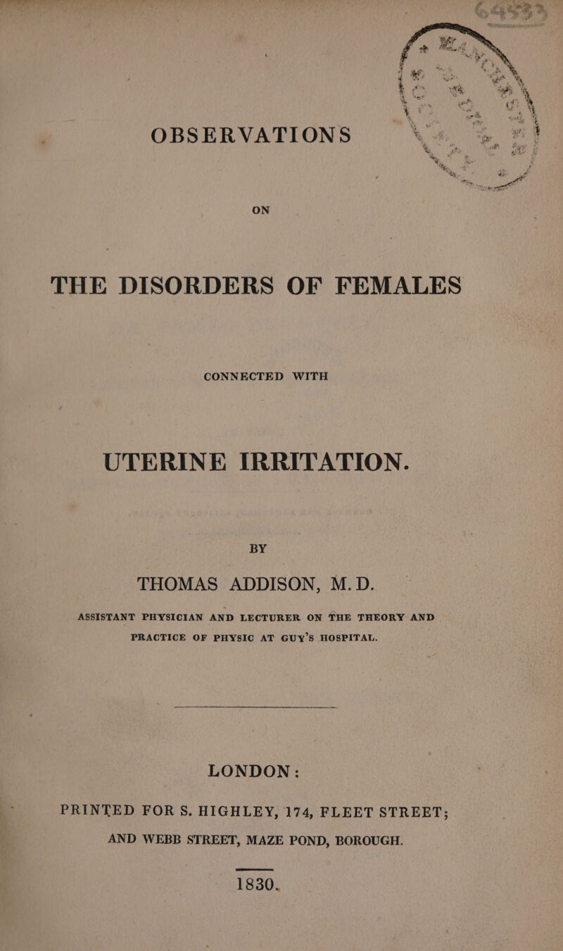 ON THE DISORDERS OF FEMALES CONNECTED WITH UTERINE IRRITATION. BY THOMAS ADDISON, M.D. ASSISTANT PHYSICIAN AND LECTURER ON THE THEORY AND PRACTICE OF PHYSIC AT GUyY’S HOSPITAL. LONDON : PRINTED FOR §S. HIGHLEY, 174, FLEET STREET; AND WEBB STREET, MAZE POND, BOROUGH. 1830.