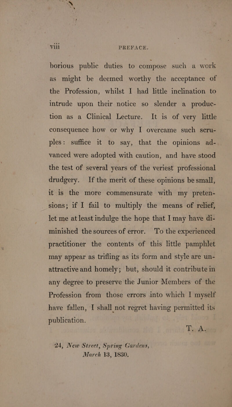 borious public duties to compose such a work as might be deemed worthy the acceptance of the Profession, whilst I had little inclination to intrude upon their notice so slender a_produc- tion as a Clinical Lecture. It is of very little consequence how or why I overcame such scru- ples: suffice it to say, that the opinions ad-_ vanced were adopted with caution, and have stood the test of several years of the veriest professional drudgery. If the merit of these opinions be small, it is the more commensurate with my preten- sions; if I fail to multiply the means of relief, let me at least indulge the hope that I may have di- minished the sources of error. To the experienced practitioner the contents of this little pamphlet may appear as trifling as its form and style are un- attractive and homely; but, should it contribute in any degree to preserve the Junior Members of the Profession from those errors into which | myself have fallen, I shall not regret having permitted its publication. Tews 24, New Street, Spring Gardens, March 13, 1830.