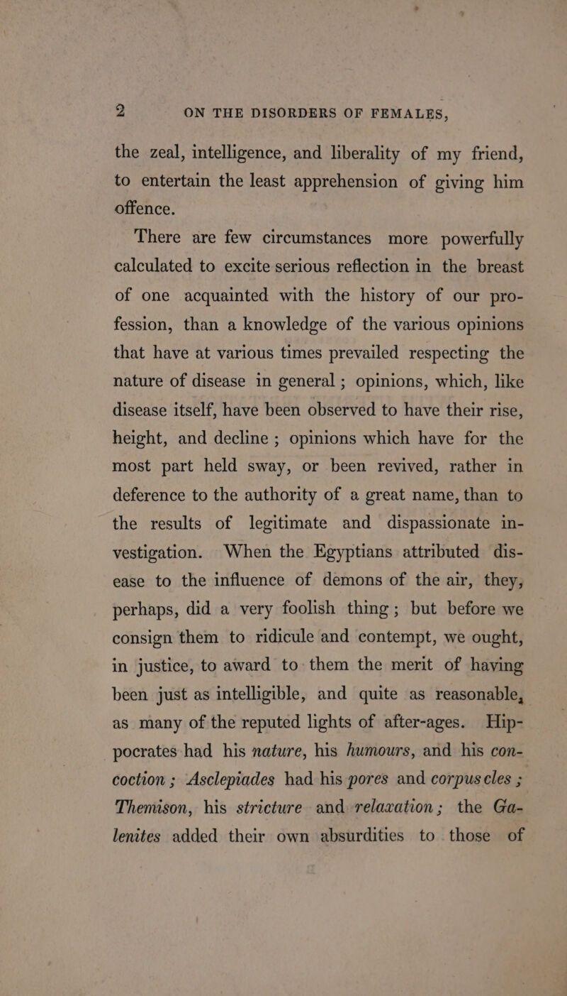 the zeal, intelligence, and liberality of my friend, to entertain the least apprehension of giving him offence. There are few circumstances more powerfully calculated to excite serious reflection in the breast of one acquainted with the history of our pro- fession, than a knowledge of the various opinions that have at various times prevailed respecting the nature of disease in general; opinions, which, like disease itself, have been observed to have their rise, height, and decline ; opinions which have for the most part held sway, or been revived, rather in deference to the authority of a great name, than to the results of legitimate and dispassionate in- vestigation. When the Egyptians attributed dis- ease to the influence of demons of the air, they, perhaps, did a very foolish thing; but before we consign them to ridicule and contempt, we ought, in justice, to award to them the merit of haying been just as intelligible, and quite as reasonable, as many of the reputed lights of after-ages. Hip- pocrates had his nature, his humours, and his con- coction ; Asclepiades had his pores and corpuscles ; Themison, his stricture and relaxation; the Ga- lenites added their own absurdities to those of