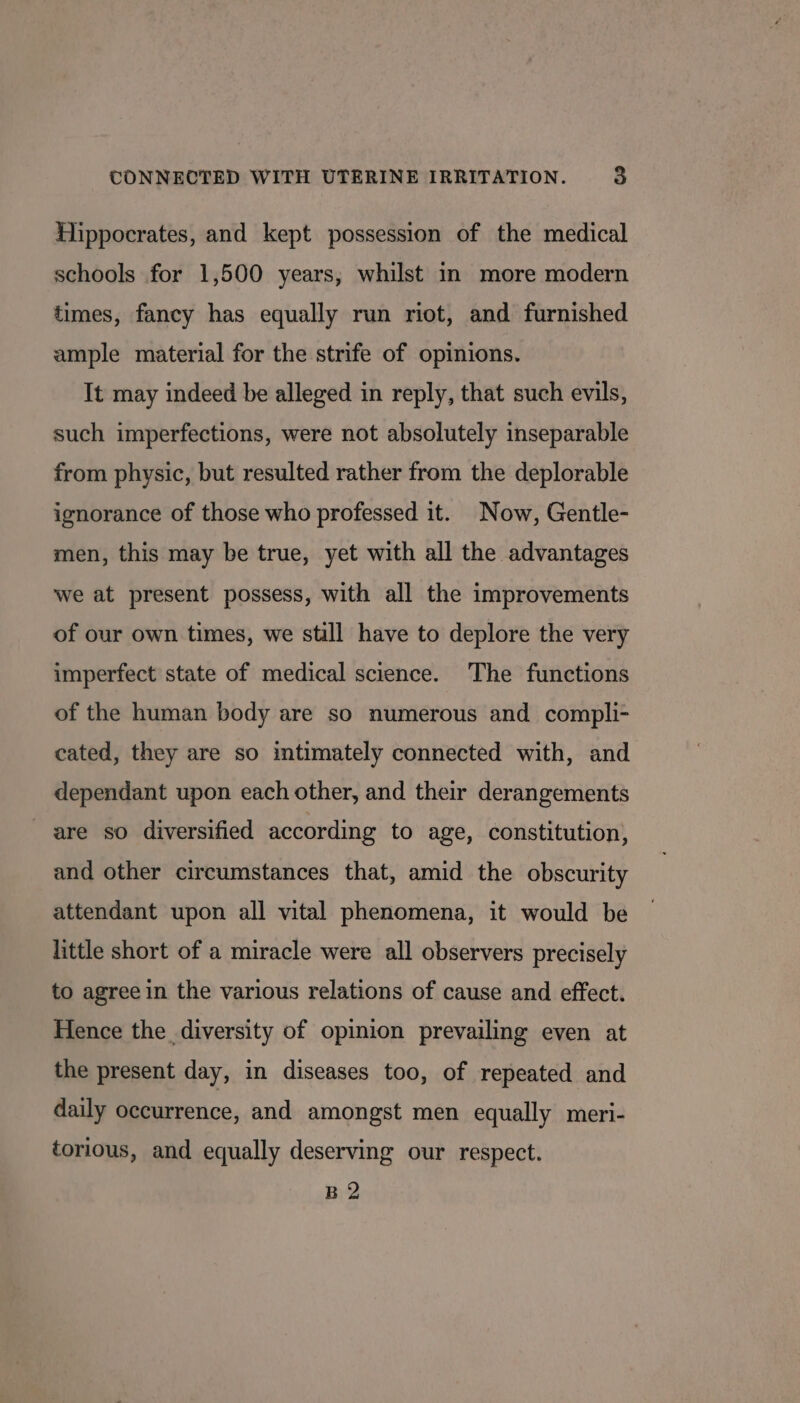 Hippocrates, and kept possession of the medical schools for 1,500 years, whilst in more modern times, fancy has equally run riot, and furnished ample material for the strife of opinions. It may indeed be alleged in reply, that such evils, such imperfections, were not absolutely inseparable from physic, but resulted rather from the deplorable ignorance of those who professed it. Now, Gentle- men, this may be true, yet with all the advantages we at present possess, with all the improvements of our own times, we still have to deplore the very imperfect state of medical science. The functions of the human body are so numerous and compli- cated, they are so intimately connected with, and dependant upon each other, and their derangements are so diversified according to age, constitution, and other circumstances that, amid the obscurity attendant upon all vital phenomena, it would be little short of a miracle were all observers precisely to agree in the various relations of cause and effect. Hence the diversity of opinion prevailing even at the present day, in diseases too, of repeated and daily occurrence, and amongst men equally meri- torious, and equally deserving our respect. B 2