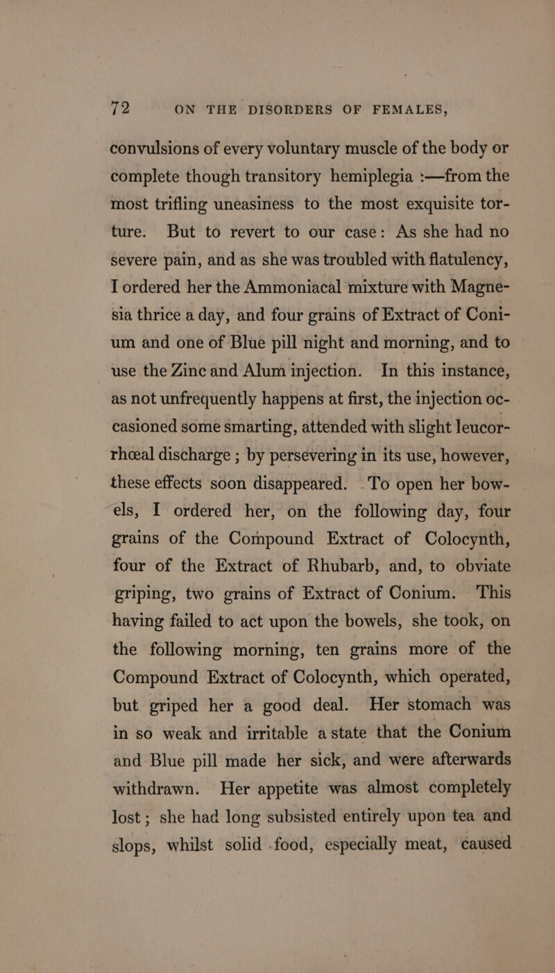 convulsions of every voluntary muscle of the body or complete though transitory hemiplegia :—from the most trifling uneasiness to the most exquisite tor- ture. But to revert to our case: As she had no severe pain, and as she was troubled with flatulency, I ordered her the Ammoniacal mixture with Magne- sia thrice a day, and four grains of Extract of Coni- um and one of Blue pill night and morning, and to use the Zinc and Alum injection. In this instance, as not unfrequently happens at first, the injection oc- casioned some smarting, attended with slight leucor- rheeal discharge ; by persevering in its use, however, these effects soon disappeared. -To open her bow- els, I ordered her, on the following day, four grains of the Compound Extract of Colocynth, four of the Extract of Rhubarb, and, to obviate griping, two grains of Extract of Conium. This having failed to act upon the bowels, she took, on the following morning, ten grains more of the Compound Extract of Colocynth, which operated, but griped her a good deal. Her stomach was in so weak and irritable astate that the Contum and Blue pill made her sick, and were afterwards withdrawn. Her appetite was almost completely lost ; she had long subsisted entirely upon tea and slops, whilst solid .food, especially meat, caused