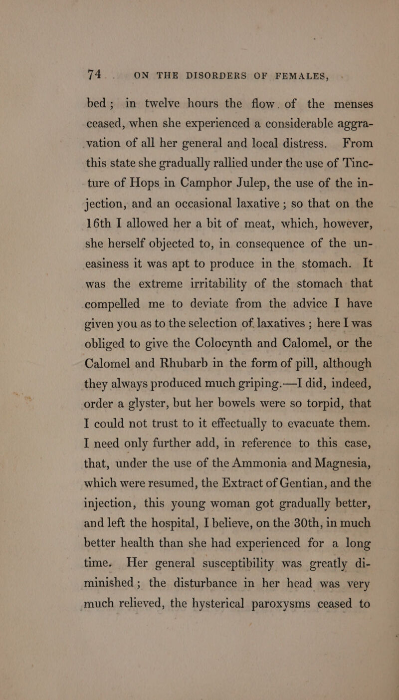 bed; in twelve hours the flow. of the menses ceased, when she experienced a considerable aggra- vation of all her general and local distress. From this state she gradually rallied under the use of Tinc- ture of Hops in Camphor Julep, the use of the in- jection, and an occasional laxative ; so that on the 16th I allowed her a bit of meat, which, however, she herself objected to, in consequence of the un- easiness it was apt to produce in the stomach. It was the extreme irritability of the stomach that compelled me to deviate from the advice I have given you as to the selection of. laxatives ; here I was obliged to give the Colocynth and Calomel, or the Calomel and Rhubarb in the form of pill, although they always produced much griping.—I did, indeed, order a glyster, but her bowels were so torpid, that I could not trust to it effectually to evacuate them. I need only further add, in reference to this case, that, under the use of the Ammonia and Magnesia, which were resumed, the Extract of Gentian, and the injection, this young woman got gradually better, and left the hospital, I believe, on the 30th, in much better health than she had experienced for a long time. Her general susceptibility was greatly di- minished ; the disturbance in her head was very much relieved, the hysterical paroxysms ceased to