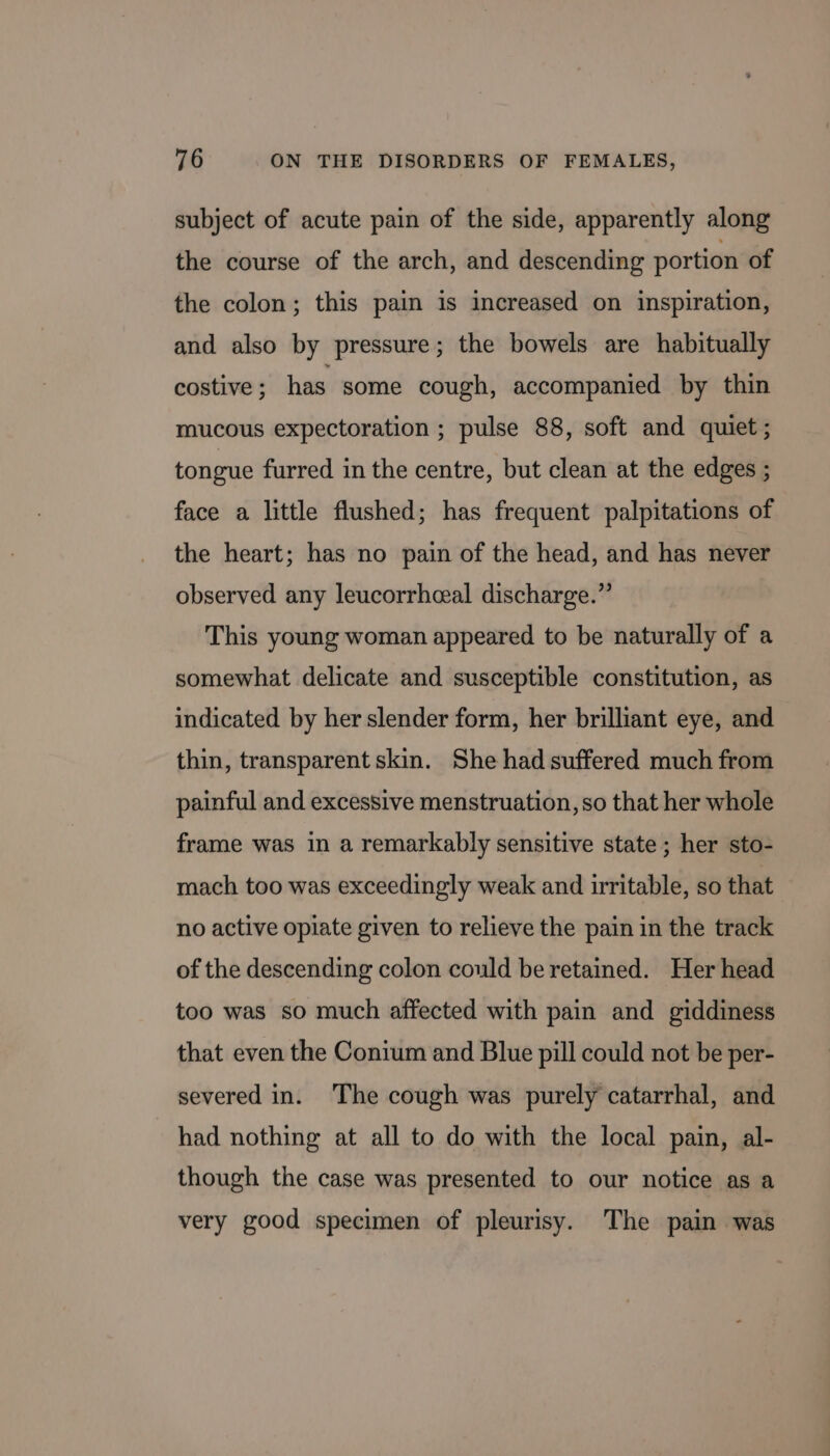 subject of acute pain of the side, apparently along the course of the arch, and descending portion of the colon; this pain is increased on inspiration, and also by pressure; the bowels are habitually costive ; has some cough, accompanied by thin mucous expectoration ; pulse 88, soft and quiet ; tongue furred in the centre, but clean at the edges ; face a little flushed; has frequent palpitations of the heart; has no pain of the head, and has never observed any leucorrhceal discharge.” This young woman appeared to be naturally of a somewhat delicate and susceptible constitution, as indicated by her slender form, her brilliant eye, and thin, transparent skin. She had suffered much from painful and excessive menstruation, so that her whole frame was in a remarkably sensitive state ; her sto- mach too was exceedingly weak and irritable, so that no active opiate given to relieve the pain in the track of the descending colon could be retained. Her head too was so much affected with pain and giddiness that even the Conium and Blue pill could not be per- severed in. The cough was purely catarrhal, and had nothing at all to do with the local pain, al- though the case was presented to our notice as a very good specimen of pleurisy. The pain was