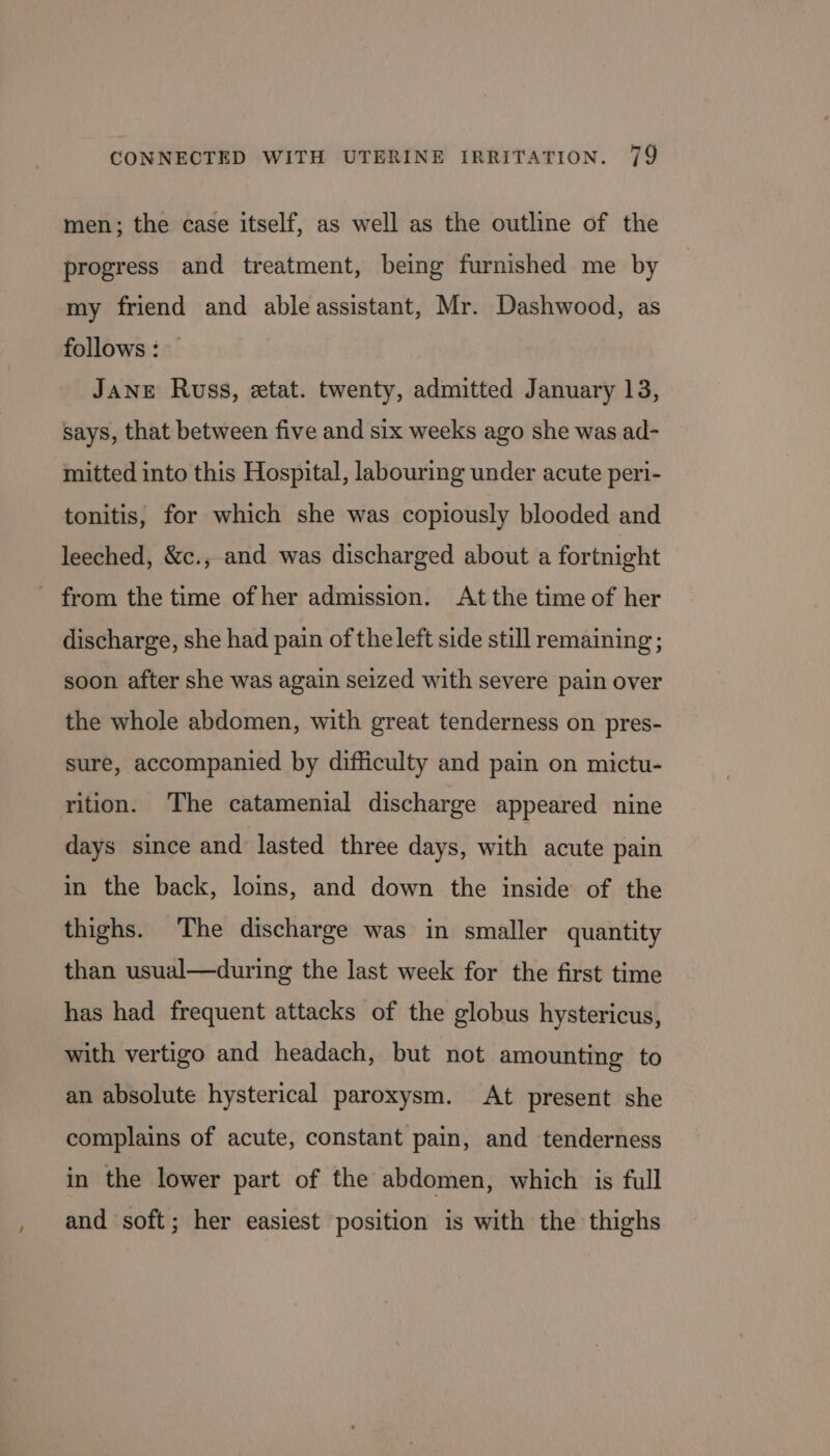 men; the case itself, as well as the outline of the progress and treatment, being furnished me by my friend and ableassistant, Mr. Dashwood, as follows : JANE Russ, etat. twenty, admitted January 13, says, that between five and six weeks ago she was ad- mitted into this Hospital, labouring under acute peri- tonitis, for which she was copiously blooded and leeched, &amp;c., and was discharged about a fortnight from the time of her admission. At the time of her discharge, she had pain of the left side still remaining ; soon after she was again seized with severe pain over the whole abdomen, with great tenderness on pres- sure, accompanied by difficulty and pain on mictu- rition. The catamenial discharge appeared nine days since and lasted three days, with acute pain in the back, loins, and down the inside of the thighs. The discharge was in smaller quantity than usual—during the last week for the first time has had frequent attacks of the globus hystericus, with vertigo and headach, but not amounting to an absolute hysterical paroxysm. At present she complains of acute, constant pain, and tenderness in the lower part of the abdomen, which is full and soft; her easiest position is with the thighs