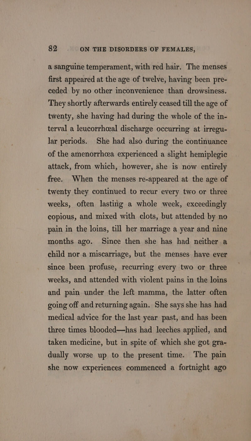 a Sanguine temperament, with red hair. The menses first appeared at the age of twelve, having been pre- ceded by no other inconvenience than drowsiness. They shortly afterwards entirely ceased till the age of twenty, she having had during the whole of the in- terval a leucorrhceal discharge occurring at irregu- lar periods. She had also during the continuance of the amenorrhea experienced a slight hemiplegic attack, from which, however, she is now entirely free. When the menses re-appeared at the age of twenty they continued to recur every two or three weeks, often lasting a whole week, exceedingly copious, and mixed with clots, but attended by no pain in the loins, till her marriage a year and nine months ago. Since then she has had neither a child nor a miscarriage, but the menses have ever since been profuse, recurring every two or three weeks, and attended with violent pains in the loins and pain under the left mamma, the latter often going off and returning again. She says she has had medical advice for the last year past, and has been three times blooded—has had leeches applied, and taken medicine, but in spite of which she got gra- dually worse up to the present time. The pain she now experiences commenced a fortnight ago