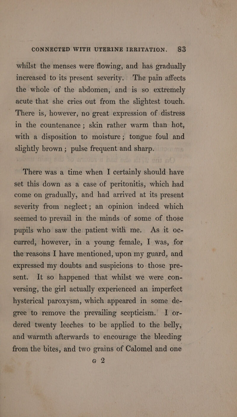 whilst the menses were flowing, and has gradually increased to its present severity. The pain affects the whole of the abdomen, and is so extremely acute that she cries out from the slightest touch. There is, however, no great expression of distress in the countenance ; skin rather warm than hot, with a disposition to moisture; tongue foul and slightly brown ; pulse frequent and sharp. There was a time when I certainly should have set this down as a case of peritonitis, which had come on gradually, and had arrived at its present severity from neglect; an opinion indeed which seemed to prevail in the minds of some of those pupils who saw the patient with me. As it oc- curred, however, in a young female, | was, for the reasons I have mentioned, upon my guard, and expressed my doubts and suspicions to those pre- sent. It so happened that whilst we were con- versing, the girl actually experienced an imperfect hysterical paroxysm, which appeared in some de- gree to remove the prevailing scepticism. I or- dered twenty leeches to be applied to the belly, and warmth afterwards to encourage the bleeding from the bites, and two grains of Calomel and one G 2