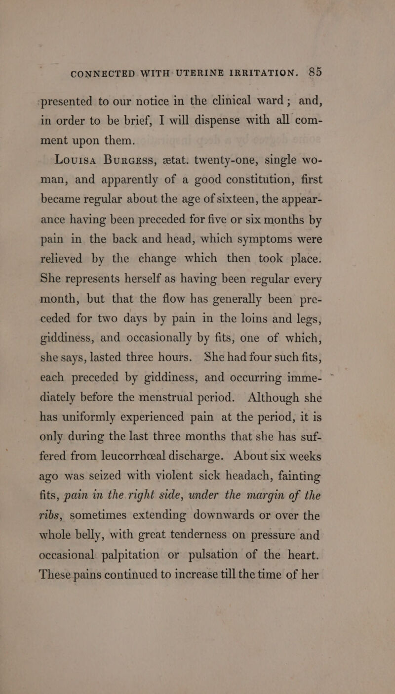 ‘presented to our notice in the clinical ward ; and, in order to be brief, I will dispense with all com- ment upon them. Lovisa Burgess, etat. twenty-one, single wo- man, and apparently of a good constitution, first became regular about the age of sixteen, the appear- ance having been preceded for five or six months by pain in the back and head, which symptoms were relieved by the change which then took place. She represents herself as having been regular every month, but that the flow has generally been pre- ceded for two days by pain in the loins and legs, giddiness, and occasionally by fits, one of which, she says, lasted three hours. She had four such fits, each preceded by giddiness, and occurring imme- ~ diately before the menstrual period. Although she has uniformly experienced pain at the period, it is only during the last three months that she has suf- fered from leucorrheeal discharge. About six weeks ago was seized with violent sick headach, fainting fits, pain in the. right side, under the margin of the ribs, sometimes extending downwards or over the whole belly, with great tenderness on pressure and occasional: palpitation or pulsation of the heart. These pains continued to increase till the time of her