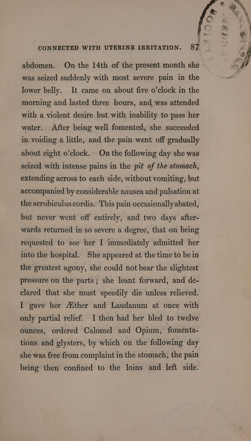 abdomen. On the 14th of the present month she - was seized suddenly with most severe pain in the ~ lower belly. It came on about five o’clock in the morning and lasted three hours, and was attended with a violent desire but with inability to pass her water. After being well fomented, she succeeded in voiding a little, and the pain went off gradually about eight o’clock. On the following day she was seized with intense pains in the pit of the stomach, extending across to each side, without vomiting, but accompanied by considerable nausea and pulsation at the scrobiculus cordis. This pain occasionally abated, but never went off entirely, and two days after- wards returned in so severe a degree, that on being requested to see her I immediately admitted her into the hospital. She appeared at the time to bein the greatest agony, she could not bear the slightest pressure on the parts; she leant forward, and de- clared that she must speedily die unless relieved. I gave her A®ther and Laudanum at once with only partial relief. I then had her bled to twelve ounces, ordered Calomel and Opium, fomenta- tions and glysters, by which on the following day she was free from complaint in the stomach, the pain being then confined to the loins and left side.