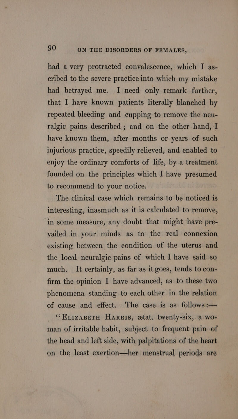 had a very protracted convalescence, which I as- cribed to the severe practice into which my mistake had betrayed me. I need only remark further, that I have known patients literally blanched by repeated bleeding and cupping to remove the neu- ralgic pains described ; and on the other hand, I have known them, after months or years of such injurious practice, speedily relieved, and enabled to enjoy the ordinary comforts of life, by a treatment founded on the principles which I have presumed to recommend to your notice. The clinical case which remains to be noticed is interesting, inasmuch as it is calculated to remove, in some measure, any doubt that might have pre- vailed in your minds as to the real connexion existing between the condition of the uterus and the local neuralgic pains of which I have said. so much. It certainly, as far as it goes, tends to con- firm the opinion I have advanced, as to these two phenomena standing to each other in the relation of cause and effect. The case is as follows :— ‘“RLIzABETH Harris, etat. twenty-six, a wo- man of irritable habit, subject to frequent pain of the head and left side, with palpitations of the heart on the least exertion—her menstrual periods are