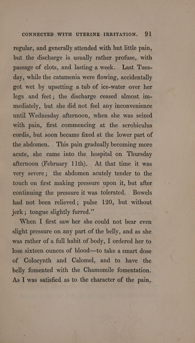 regular, and generally attended with but little pain, but the discharge is usually rather profuse, with passage of clots, and lasting a week. Last Tues- day, while the catamenia were flowing, accidentally got wet by upsetting a tub of ice-water over her legs and feet; the discharge ceased almost im- mediately, but she did not feel any inconvenience until Wednesday afternoon, when she was seized with pain, first commencing at the scrobiculus cordis, but soon became fixed at the lower part of the abdomen. This pain gradually becoming more acute, she came into the hospital on Thursday afternoon (February 11th). At that time it was very severe; the abdomen acutely tender to the touch on first making pressure upon it, but after continuing the pressure it was tolerated. Bowels had not been relieved; pulse 120, but without jerk; tongue slightly furred.”’ When I first saw her she could not bear even slight pressure on any part of the belly, and as she was rather of a full habit of body, I ordered her to lose sixteen ounces of blood—to take a smart dose of Colocynth and Calomel, and to have the belly fomented with the Chamomile fomentation. As I was satisfied. as to the character of the pain,