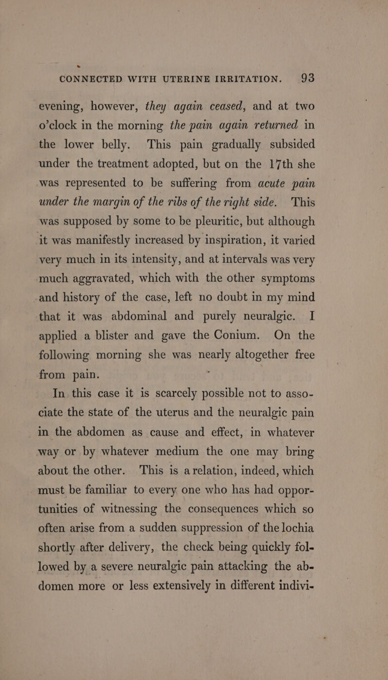 » CONNECTED WITH UTERINE IRRITATION. 93 evening, however, they again ceased, and at two o’clock in the morning the pain again returned in the lower belly. This pain gradually subsided under the treatment adopted, but on the 17th she was represented to be suffering from acute pain under the margin of the ribs of the right side. This was supposed by some to be pleuritic, but although it was manifestly increased by inspiration, it varied very much in its intensity, and at intervals was very much aggravated, which with the other symptoms and history of the case, left no doubt in my mind that it was abdominal and purely neuralgic. I applied a blister and gave the Conium. On the following morning she was nearly altogether free from pain. . In this case it 1s scarcely possible not to asso- ciate the state of the uterus and the neuralgic pain in the abdomen as cause and effect, in whatever way or by whatever medium the one may bring about the other. This is arelation, indeed, which must be familiar to every one who has had oppor- tunities of witnessing the consequences which so often arise from a sudden suppression of the lochia shortly after delivery, the check being quickly fol- lowed by a severe neuralgic pain attacking the ab- domen more or less extensively in different indivi-