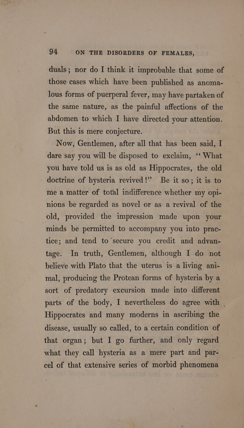 duals ; nor do I think it improbable that some of those cases which have been published as anoma- lous forms of puerperal fever, may have partaken of the same nature, as the painful affections of the abdomen to which I have directed your attention. But this is mere conjecture. Now, Gentlemen, after all that has been said, I dare say you will be disposed to exclaim, ‘‘ What you have told us is as old as Hippocrates, the old - doctrine of hysteria revived!” Be it so; it is to me a matter of total indifference whether my opi- nions be regarded as novel or as a revival of the old, provided the impression made upon your minds be permitted to accompany you into prac- tice; and tend to ‘secure you credit and advan- tage. In truth, Gentlemen, although I do not believe with Plato that the uterus is a living ani- mal, producing the Protean forms of hysteria by a sort of predatory excursion made into different parts of the body, I nevertheless do agree with | Hippocrates and many moderns in ascribing the disease, usually so called, to a certain condition of that organ; but I go further, and only regard what they call hysteria as a mere part and par- cel of that extensive series of morbid phenomena