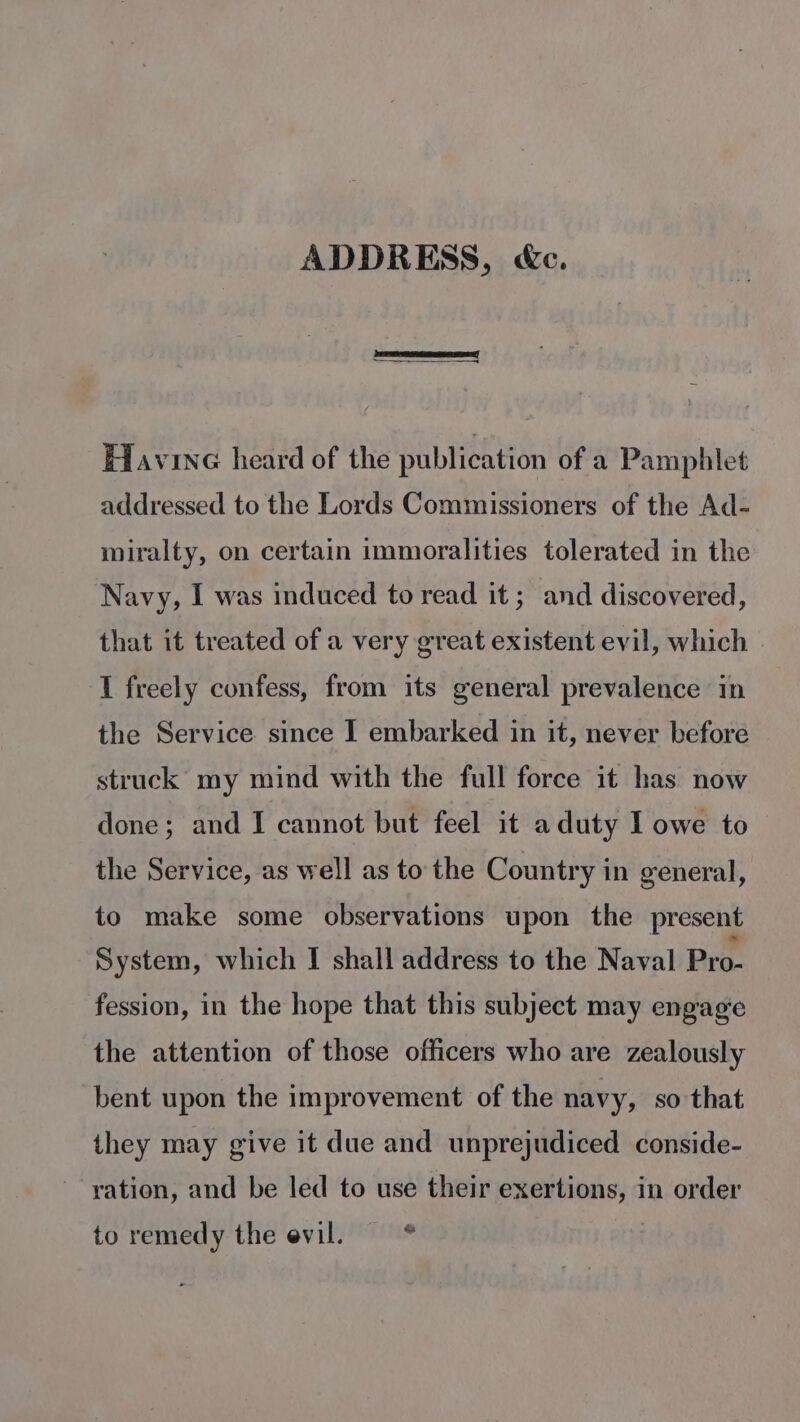 ADDRESS, &amp;c. Havine heard of the publication of a Pamphlet addressed to the Lords Commissioners of the Ad- miralty, on certain immoralities tolerated in the Navy, I was induced to read it ; and discovered, that it treated of a very great existent evil, which | I freely confess, from its general prevalence in the Service since I] embarked in it, never before struck my mind with the full force it has now done; and I cannot but feel it aduty I owe to the Service, as well as to the Country in general, to make some observations upon the present System, which I shall address to the Naval Pro- fession, in the hope that this subject may engage the attention of those officers who are zealously bent upon the improvement of the navy, so that they may give it due and unprejudiced conside- ration, and be led to use their exertions, in order ba to remedy the evil.