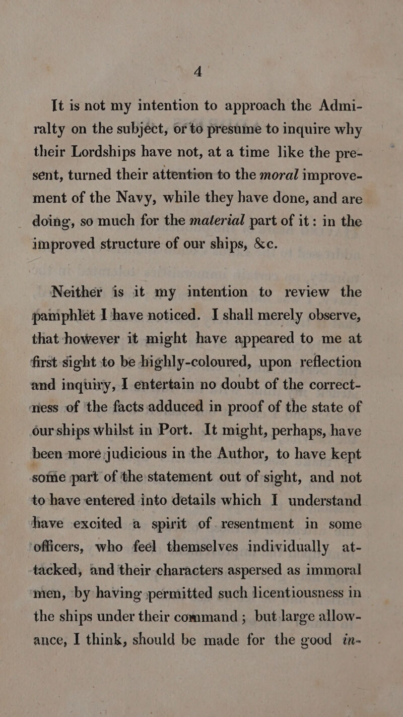 A It is not my intention to approach the Admi- ralty on the subject, or to presume to inquire why their Lordships have not, at a time like the pre- sent, turned their attention to the moral improve- ment of the Navy, while they have done, and are _ doing, so much for the maéerial part of it : in the improved structure of our ships, &amp;c. Neither is it my intention to review the pamphlet Ihave noticed. I shall merely observe, that however it might have appeared to me at first sight to be highly-coloured, upon reflection and inquiry, I entertain no doubt of the correct- atess of ‘the facts adduced in proof of the state of our ships whilst in Port. It might, perhaps, have been more judicious in the Author, to have kept sofiie part of the statement out of sight, and not to have entered into details which I understand have excited a spirit of. resentment in some ‘officers, who feel themselves individually at- tacked, and their characters aspersed as immoral men, by having permitted such licentiousness in the ships under their command ;_ but large allow- ance, I think, should be made for the good in-