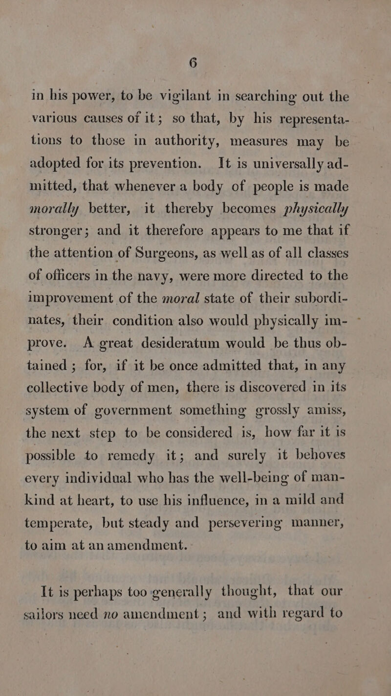 in his power, to be vigilant in searching out the various causes of it; so that, by his representa- tions to those in authority, measures may be adopted for its prevention. It is universally ad- mitted, that whenever a body of people is made morally better, it thereby becomes physically stronger; and it therefore appears to me that if the attention of Surgeons, as well as of all classes of officers in the navy, were more directed to the improvement of the moral state of their subordi- nates, their condition also would physically im- ~ prove. A great desideratum would be thus ob- tained ; for, if it be once admitted that, in any collective body of men, there is discovered in its system of government something grossly amiss, the next step to be considered is, how far it is possible to remedy it; and surely it behoves every individual who has the well-being of man- kind at heart, to use his influence, in a mild and temperate, but steady and persevering manner, to aim at an amendment. It is perhaps too generally thought, that our sailors need no amendment; and with regard to