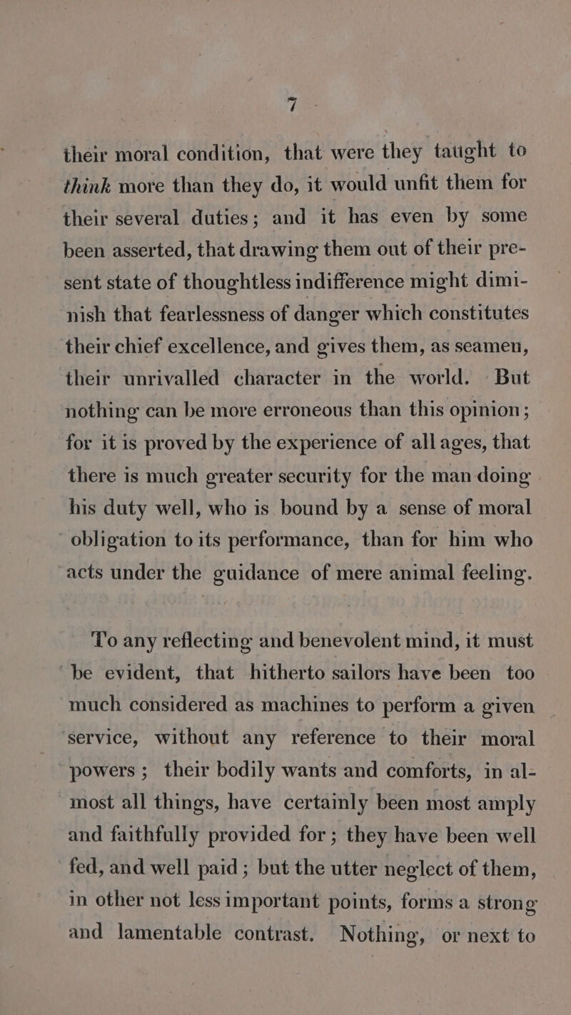 their moral condition, that were they taught to think more than they do, it would unfit them for their several duties; and it has even by some been asserted, that drawing them out of their pre- sent state of thoughtless indifference might dimi- nish that fearlessness of danger which constitutes their chief excellence, and gives them, as seamen, their unrivalled character in the world. But nothing can be more erroneous than this opinion ; for it is proved by the experience of all ages, that there is much greater security for the man doing his duty well, who is bound by a sense of moral obligation to its performance, than for him who acts under the guidance of mere animal feeling. To any reflecting and benevolent mind, it must be evident, that hitherto sailors have been too much considered as machines to perform a given ‘service, without any reference to their moral powers ; their bodily wants and comforts, in al- most all things, have certainly been most amply and faithfully provided for; they have been well fed, and well paid; but the utter neglect of them, in other not less important points, forms a strong and lamentable contrast. Nothing, or next to