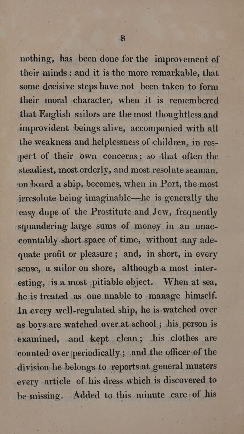 nothing, has been done for the improvement of their minds: and it is the more remarkable, that some decisive steps have not been taken to form their moral character, when it is remembered that English sailors are the most thoughtless.and improvident beings alive, accompanied with all the weakness and helplessness of children, in res- pect of their own concerns; so that often the steadiest, most orderly, and most resolute seaman, ‘on board a ship,.becomes, when in Port, the-most irresolute being imaginable—he is generally the easy dupe of the Prostitute and Jew, frequently squandering large sums of money in an unac- countably short space of time, without :any ade- quate profit or pleasure; and, in short, in every sense, a sailor on shore, although.a most inter- esting, is.a.most ;pitiable object. When at sea, he-is treated .as one unable to -manage himself. In every well-regulated ship, he is-watched over as boys-are watched over at:school ; his, person is examined, and kept . clean; his clothes are counted over |periodically.; .and the officer-of the division he belongs.to :reports:at. general musters every article of his dress which is discovered to be-missing. Added to this minute -care;of his