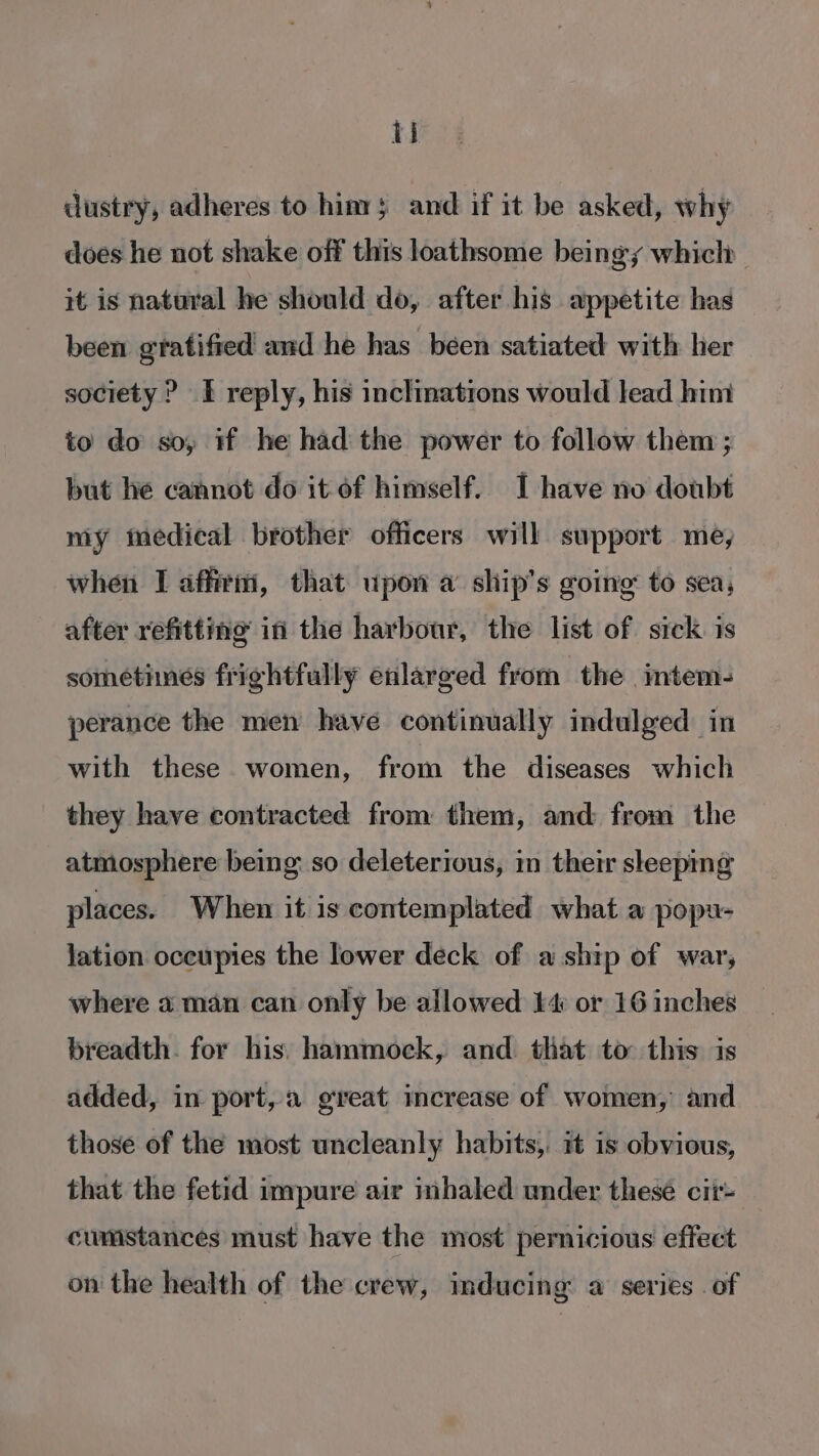 ij dustry, adheres to him; and if it be asked, why does he not shake off this loathsome beingy which it is natural he should do, after his appetite has been gratified and he has been satiated with her society ? I reply, his inclinations would lead him to do so, if he had the power to follow them ; but he cannot do it of himself. I have no doubt my medical brother officers will support me, when I affirii, that upon a’ ship’s going to sea, after refitting if the harbour, the list of sick is sometimes frightfully enlarged from the mtem- perance the men have continually indulged in with these women, from the diseases which they have contracted from them, and from the atmosphere being: so deleterious, in their sleeping places. When it is contemplated what a popu- Jation oceupies the lower deck of a ship of war, where aman can only be allowed £4 or 16 inches breadth. for his) hammock, and that to this is added, in port, great increase of women, and those of the most uncleanly habits, it is obvious, that the fetid impure air inhaled under thesé cii~ cumstances must have the most pernicious effect on the health of the crew, inducing a’ series of