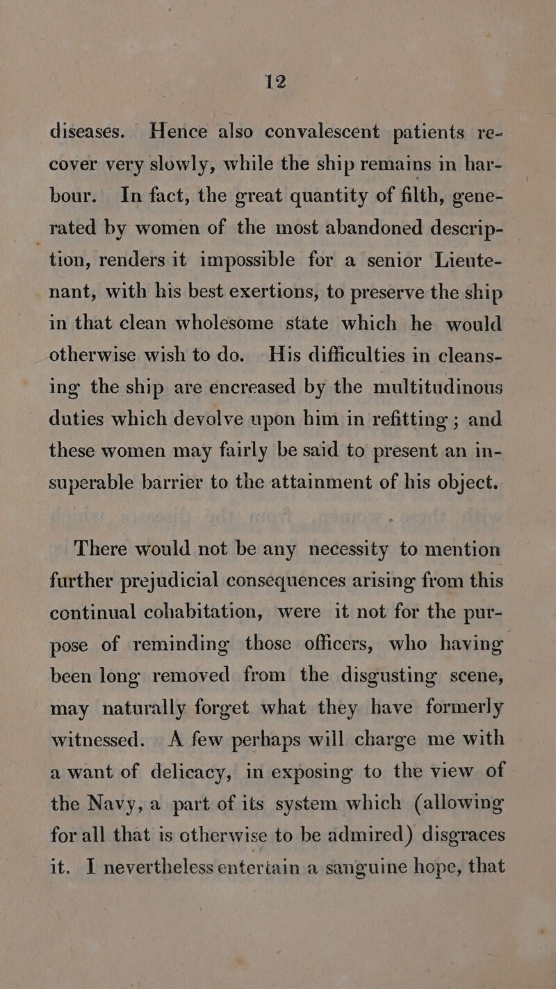 diseases. Hence also convalescent patients re- cover very slowly, while the ship remains in har- bour. In fact, the great quantity of filth, gene- rated by women of the most abandoned descrip- — tion, renders it impossible for a senior Lieute- nant, with his best exertions, to preserve the ship in that clean wholesome state which he would otherwise wish to do. His difficulties in cleans- ing the ship are encreased by the multitudinous duties which devolve upon him in refitting ; and these women may fairly be said to present an in- superable barrier to the attainment of his object. There would not be any necessity to mention further prejudicial consequences arising from this continual cohabitation, were it not for the pur- pose of reminding those officers, who having been long removed from the disgusting scene, may naturally forget what they have formerly witnessed. A few perhaps will charge me with a want of delicacy, in exposing to the view of - the Navy, a part of its system which (allowing for all that is otherwise to be admired) disgraces it. I nevertheless entertain a sanguine hope, that