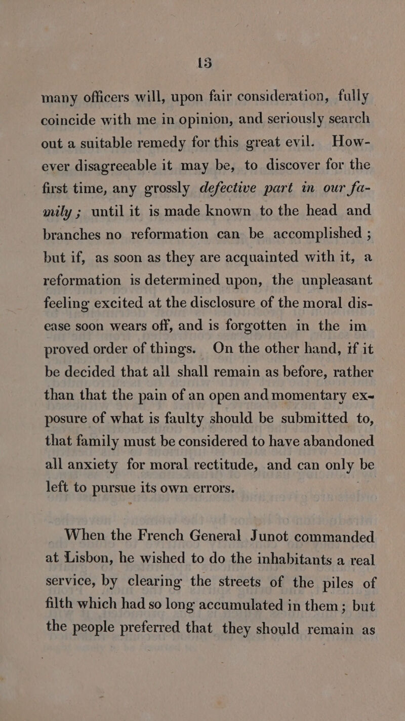 15 many officers will, upon fair consideration, fully coincide with me in opinion, and seriously search out a suitable remedy for this great evil. How- ever disagreeable it may be, to discover for the first time, any grossly defective part in our fa- mily ; until it is made known to the head and branches no reformation can be accomplished ; but if, as soon as they are acquainted with it, a reformation is determined upon, the unpleasant feeling excited at the disclosure of the moral dis- ease soon wears off, and is forgotten in the im proved order of things. On the other hand, if it be decided that ail shall remain as before, rather than that the pain of an open and momentary ex~ posure of what is faulty should be submitted to, that family must be considered to have abandoned all anxiety for moral rectitude, and can oa be left to Baas its own errors. When the French General Junot commanded at Lisbon, he wished to do the inhabitants a real service, by clearing the streets of the piles of filth which had so long accumulated in them ; but the people preferred that they should remain as