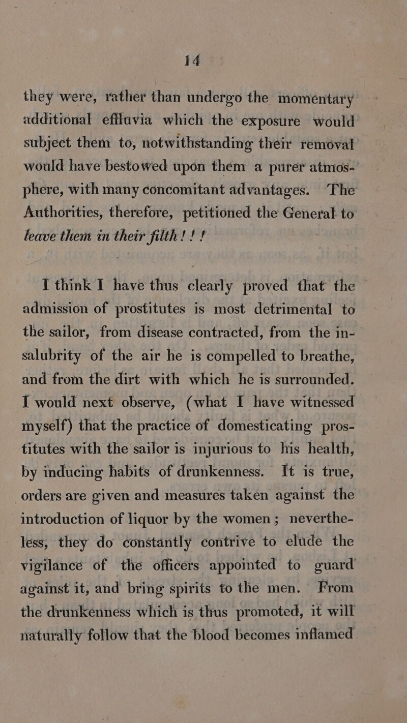 they were, rather than undergo the momentary additional efflavia which the exposure would subject them to, notwithstanding their removal would have bestowed upon them a purer atmos- phere, with many concomitant advantages. ‘The Authorities, therefore, petitioned the General to leave them in their filth!!! : J think I have thus clearly proved that the admission of prostitutes is most detrimental to the sailor, from disease contracted, from the in- salubrity of the air he is compelled to breathe, and from the dirt with which he is surrounded. I would next observe, (what I have witnessed myself) that the practice of domesticating pros- titutes with the sailor is injurious to his health, by inducing habits of drunkenness. It is true, orders are given and measures taken against the introduction of liquor by the women; neverthe- less, they do constantly contrive to elude the vigilance of the officers appointed to guard against it, and bring spirits to the men. From the drunkenness which is thus promoted, it will naturally follow that the blood becomes inflamed