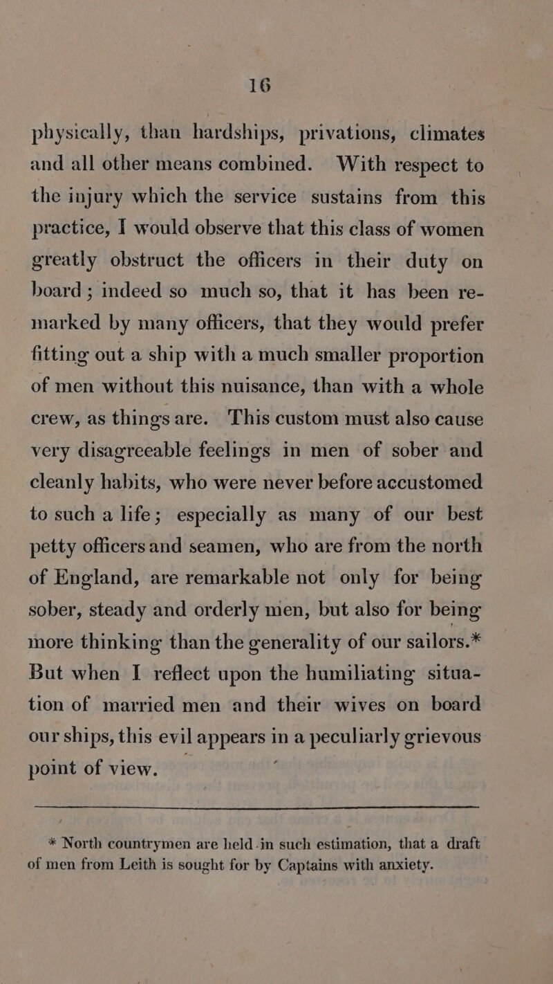 physically, than hardships, privations, climates and all other means combined. With respect to the injury which the service sustains from this practice, I would observe that this class of women greatly obstruct the officers in their duty on board ; indeed so much so, that it has been re- marked by many officers, that they would prefer fitting out a ship with a much smaller proportion of men without this nuisance, than with a whole crew, as things are. This custom must also cause very disagreeable feelings in men of sober and cleanly habits, who were never before accustomed to such a life; especially as many of our best petty officers and seamen, who are from the north of England, are remarkable not only for being sober, steady and orderly men, but also for being more thinking than the generality of our sailors.* But when I reflect upon the humiliating situa- tion of married men and their wives on board our ships, this evil appears in a peculiarly grievous point of view. * North countrymen are held-in such estimation, that a draft of men from Leith is sought for by Captains with anxiety.