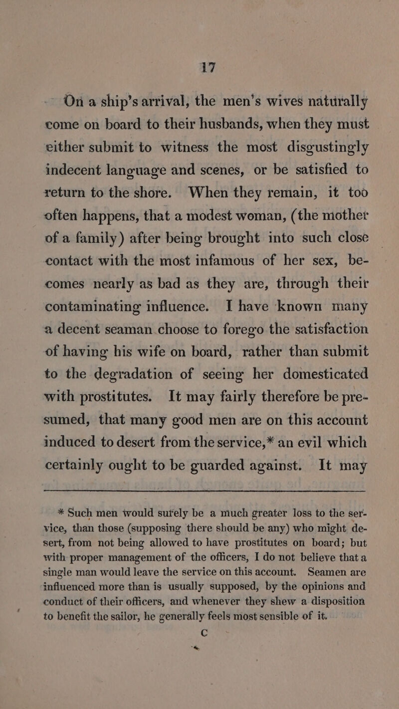 -- Ona ship’s arrival, the men’s wives naturally come on board to their husbands, when they must either submit to witness the most disgustingly indecent language and scenes, or be satisfied to return to the shore. When they remain, it too often happens, that a modest woman, (the mother of a family) after being brought into such close contact with the most infamous of her sex, be- comes nearly as bad as they are, through their contaminating influence. I have known many a decent seaman choose to forego the satisfaction of having his wife on board, rather than submit to the degradation of seeing her domesticated with prostitutes. It may fairly therefore be pre- sumed, that many good men are on this account induced to desert from the service,* an evil which certainly ought to be guarded against. It may * Such men would surely be a much greater loss to the ser- vice, than those (supposing there should be any) who might de- sert, from not being allowed to have prostitutes on board; but with proper management of the officers, I do not believe that a single man would leave the service on this account. Seamen are influenced more than is usually supposed, by the opinions and conduct of their officers, and whenever they shew a disposition to benefit the sailor, he generally feels most sensible of it. Cc *t&amp;