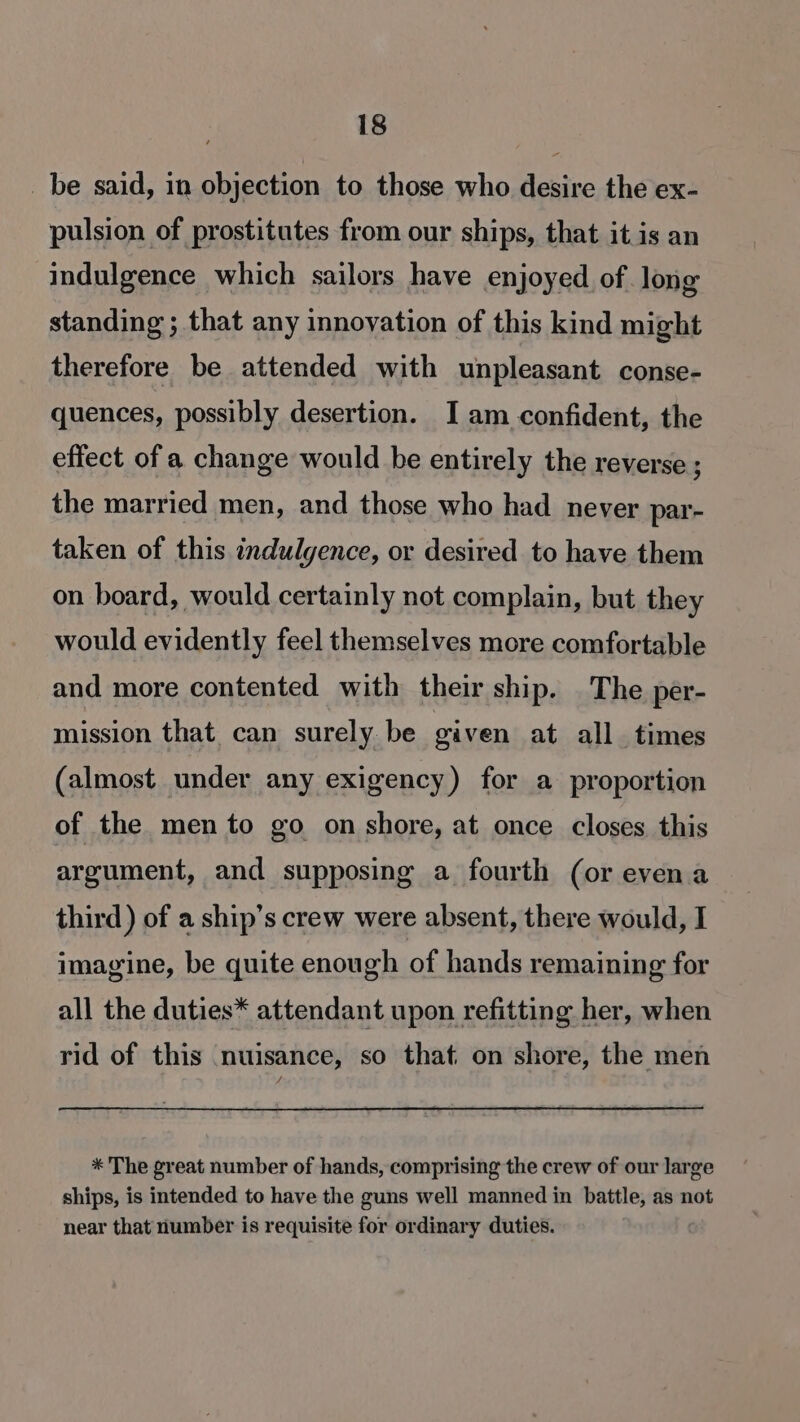 _be said, in objection to those who desire the ex- pulsion of prostitutes from our ships, that it is an indulgence which sailors have enjoyed of. long standing ; that any innovation of this kind might therefore be attended with unpleasant conse- quences, possibly desertion. I am confident, the effect of a change would be entirely the reverse ; the married men, and those who had never par- taken of this indulgence, or desired to have them on board, would certainly not complain, but they would evidently feel themselves more comfortable and more contented with their ship. The per- mission that can surely be given at all times (almost under any exigency) for a proportion of the mento go on shore, at once closes this argument, and supposing a fourth (or evena third ) of a ship’s crew were absent, there would, I imagine, be quite enough of hands remaining for all the duties* attendant upon refitting her, when rid of this nuisance, so that on shore, the men * The great number of hands, comprising the crew of our large ships, is intended to have the guns well manned in battle, as not near that number is requisite for ordinary duties.