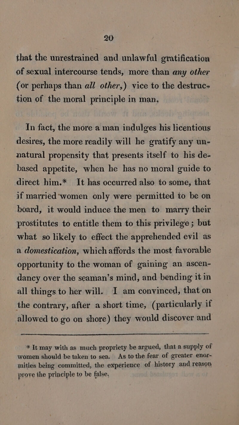 that the unrestrained and unlawfal gratification of sexual intercourse tends, more than any other (or perhaps than all other,) vice to the destruc- tion of the moral principle in man, In fact, the more a man indulges his licentious desires, the more readily will he gratify any un- natural propensity that presents itself to his de- based appetite, when he has no moral guide to direct him.* It has occurred also to some, that if married women only were permitted to be on board, it would induce the men to marry their prostitutes to entitle them to this privilege ; but what so likely to effect the apprehended evil as a domestication, which affords the most favorable opportunity to the woman of gaining an ascen- dancy over the seaman’s mind, and bending it in all things to her will. I am convinced, that on the contrary, after a short time, (particularly if allowed to go on shore) they would discover and * It may with as much propriety be argued, that a supply of women should be taken to sea. As tothe fear of greater enor- mities being committed, the experience of history and reason prove the principle to be false.