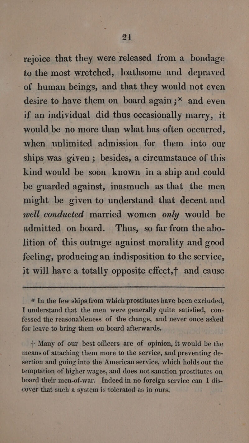 rejoice that they were released from a bondage to the most wretched, loathsome and depraved of human being’s, and that they would not even desire to have them on board again ;* and even if an individual did thus occasionally marry, it would be no more than what has often occurred, when unlimited admission for them into our ships was given ; besides, a circumstance of this kind would be soon known ina ship and could be guarded against, inasmuch as that the men might be given to understand that decent and well conducted married women only would be admitted on board. Thus, so far from the abo- lition of this outrage against morality and good feeling, producing an indisposition to the service, it will have a totally opposite effect,t and cause * In the few ships from which prostitutes have been excluded, I understand that the men were generally quite satisfied, con- fessed the reasonableness of the change, and never once asked for leave to bring them on board afterwards, + Many of our best officers are of opinion, it would be the means of attaching them more to the service, and preventing de- sertion and going into the American service, which holds out the temptation of higher wages, and does not sanction prostitutes on, board their men-of-war. Indeed in no foreign service can I dis- cover that such a system is tolerated as in ours.