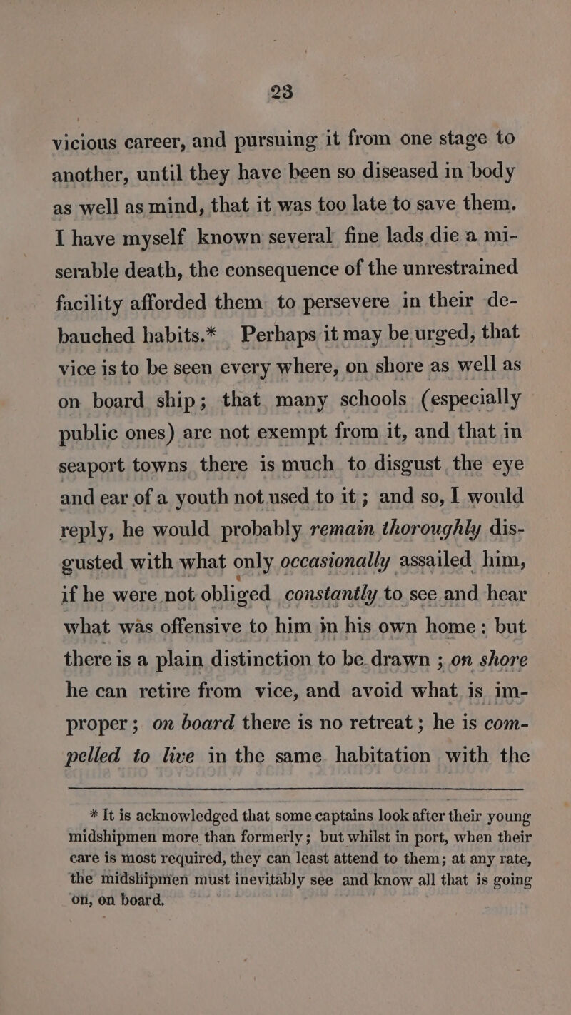 vicious career, and pursuing it from one stage to another, until they have been so diseased in body as well as mind, that it was too late to save them. I have myself known several fine lads die a mi- serable death, the consequence of the unrestrained facility afforded them. to persevere in their de- bauched habits.* Perhaps it may be urged, that vice is to be seen every where, on shore as well as on board ship; that many schools (especially public ones) are not exempt from it, and that in seaport towns there is much to disgust the eye and ear of a youth not used to it ; and so, I would reply, he would probably remain thoroughly dis- gusted with what only occasionally assailed him, if he were not obliged constantly to see and hear what was offensive to him in his own home: but there is a plain distinction to be drawn ; on shore he can retire from vice, and avoid what. is im- proper; on board there is no retreat ; he is com- pelled to live in the same habitation with the * It is acknowledged that some captains look after their young midshipmen more than formerly; but whilst in port, when their care is most required, they can least attend to them; at any rate, the midshipmen must inevitably see and know all that is going on, on board.