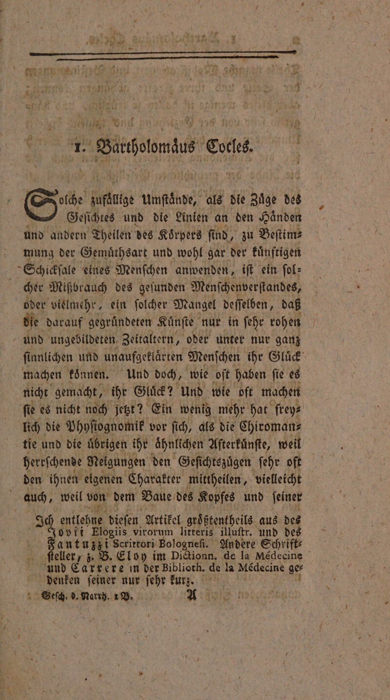 9118 J 3 7177 0 9 NN b TER BEN a. 6 0 Wu ! wur N 1 5 | ne N Se. A hen als die Züge des Geſichtes und die Linien an den Händen und andern Theilen des Körpers fi ind, zu Beſtim⸗ mung der Gemuͤthsart und wohl gar der künftigen Schickſale eines Menſchen anwenden, iſt ein ſol⸗ cher Mißbrauch des geſunden Menſchenverſtandes, oder vielmehr, ein ſolcher Mangel deſſelben, daß die darauf gegruͤndeten Kuͤnſte nur in ſehr rohen und ungebildeten, Zeitaltern, oder unter nur ganz ſi unlichen und unaufgeklärten Menſchen ihr Gluck machen koͤnnen. Und doch, wie oſt haben ſie es nicht gemacht, ihr Gluͤck? und wie oft machen ſie es nicht noch jetzt? Ein wenig mehr hat frey⸗ lich die Phyſiognomik vor ſich, als die Chiroman⸗ tie und die uͤbrigen ihr aͤhnlichen Aſterkuͤnſte, weil herrſchende Neigungen den Geſichtszuͤgen ſehr oft den ihnen eigenen Charakter mittheilen, vielleicht auch, weil von dem Baue des Kopfes und ſeiner Ich lee dieſen Artikel groͤßtentheils aus des Jovii Elogiis virorum litteris illuſtr. und de Fantuzz i Scrittori Bologneſi. Andere Schrift⸗ ſteller, z. B. Eloy im Dictionn. de la Médecine n und Carrere in der Bibliorh, de la Medecine ger denken feiner nur ſehr kurz See ” BR 1 V. N